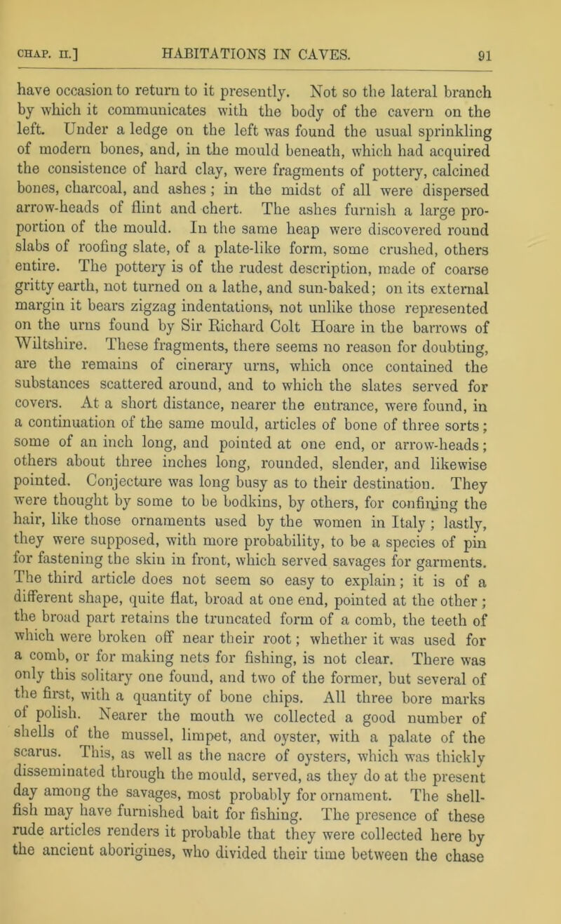 have occasion to return to it presently. Not so the lateral branch by which it communicates with the body of the cavern on the left. Under a ledge on the left was found the usual sprinkling of modern bones, and, in the mould beneath, which had acquired the consistence of hard clay, were fragments of pottery, calcined bones, charcoal, and ashes; in the midst of all were dispersed arrow-heads of flint and chert. The ashes furnish a large pro- portion of the mould. In the same heap were discovered round slabs of roofing slate, of a plate-like form, some crushed, others entire. The pottery is of the rudest description, made of coarse gritty earth, not turned on a lathe, and sun-baked; on its external margin it bears zigzag indentations, not unlike those represented on the urns found by Sir Richard Colt Hoare in the barrows of Wiltshire. These fragments, there seems no reason for doubting, ai’e the remains of cinerary urns, which once contained the substances scattered around, and to which the slates served for covers. At a short distance, nearer the entrance, were found, in a continuation of the same mould, articles of bone of three sorts; some of an inch long, and pointed at one end, or arrow-heads; others about three inches long, rounded, slender, and likewise pointed. ConjecUire was long busy as to their destination. They were thought by some to be bodkins, by others, for confining the hair, like those ornaments used by the women in Italy ; lastly, they were supposed, with more probability, to be a species of pin for fastening the skin in front, which served savages for garments. The third article does not seem so easy to explain; it is of a different shape, quite flat, broad at one end, pointed at the other ; the broad part retains the truncated form of a comb, the teeth of which were broken off near their root; whether it was used for a comb, or for making nets for fishing, is not clear. There was only this solitary one found, and two of the former, but several of the fii-st, with a quantity of bone chips. All three bore marks of polish. Nearer the mouth we collected a good number of shells of the mussel, limpet, and oyster, with a palate of the scarus. This, as well as the nacre of oysters, which was thickly disseminated through the mould, served, as they do at the present day among the savages, most probably for ornament. The shell- fish may have furnished bait for fishing. The presence of these rude articles renders it probable that they were collected here by the ancient aborigines, who divided their time between the chase