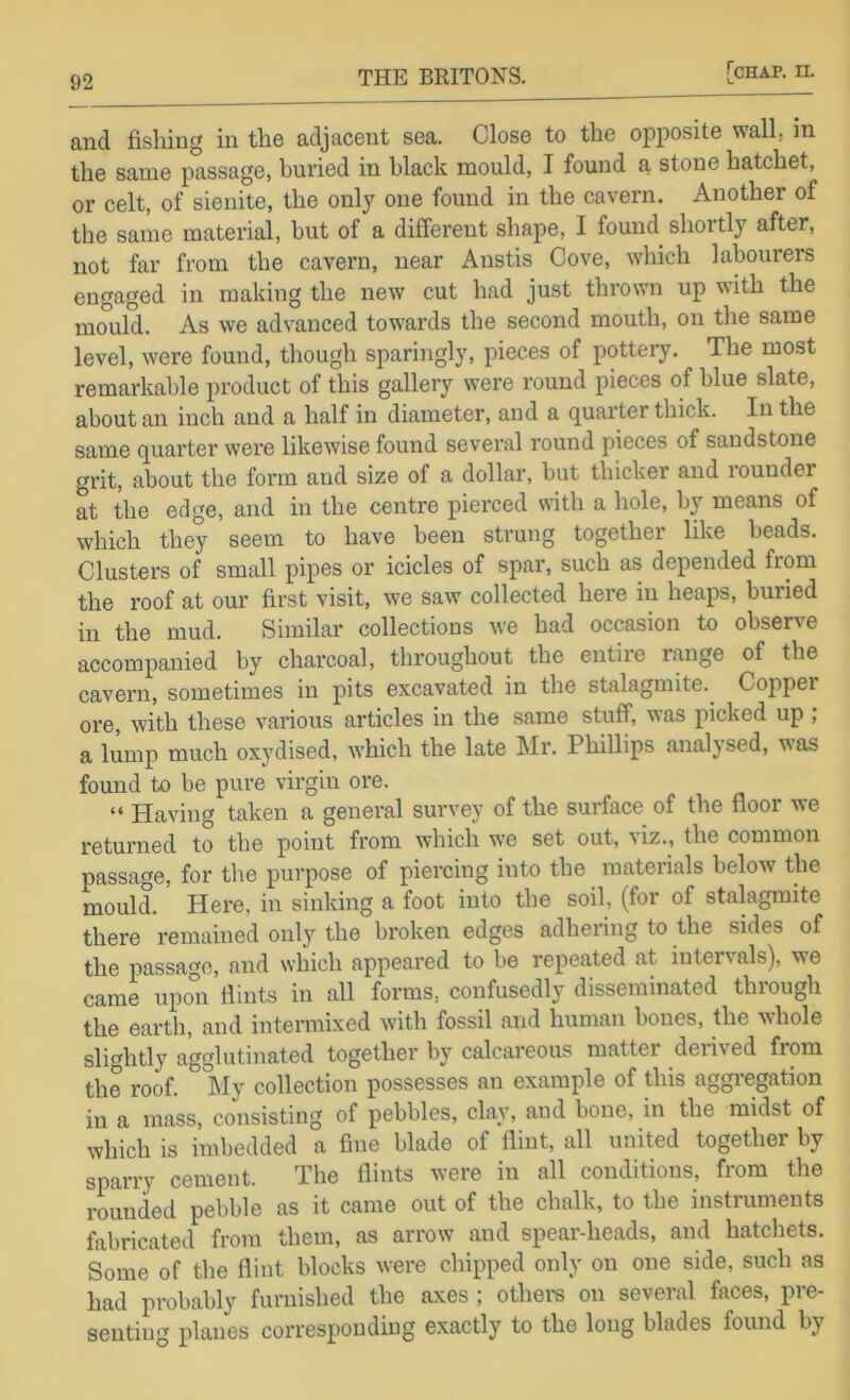 and fishing in the adjacent sea. Close to the opposite wall, in the same passage, buried in black mould, I found a stone hatchet, or celt, of sienite, the only one found in the cavern. Another of the same material, but of a different shape, I found shortly after, not far from the cavei'u, near Anstis Cove, which labourers engaged in making the new cut had just thrown up with the mould. As we advanced towards the second mouth, on the same level, were found, though sparingly, pieces of pottery. The most remarkable product of this gallery were round pieces of blue slate, about an inch and a half in diameter, and a quarter thick. In the same quarter were likewise found several round pieces of sandstone grit, about the form and size of a dollar, but thicker and rounder at the edge, and in the centre pierced with a hole, by means of which they seem to have been strung together like beads. Clusters of small pipes or icicles of spar, such as depended from the roof at our first visit, we saw collected here in heaps, buried in the mud. Similar collections we had occasion to observe accompanied by charcoal, throughout the entire range of the cavern, sometimes in pits excavated in the stalagmite. Copper ore, with these various articles in the same stuff, was picked up ; a lump much oxydised, which the late Mr. Phillips analysed, was found to be pure virgin ore. “ Having taken a general survey of the surface of the floor we returned to the point from which we set out, viz., the common passage, for the purpose of piercing into the materials below the mould. Here, in sinking a foot into the soil, (for of stalagmite there remained only the broken edges adhering to the sides of the passage, and which appeared to be repeated at intervals), we came upon flints in all forms, confusedly disseminated through the earth, and intermixed with fossil and human bones, the whole slightly agglutinated together by calcareous matter derived from the roof. My collection possesses an example of this aggregation in a mass, consisting of pebbles, clay, and bone, in the midst of which is imbedded a fine blade of flint, all united together by sparry cement. The flints were in all conditions, from the rounded pebble as it came out of the chalk, to the instruments fabricated from them, as arrow and spear-heads, and hatchets. Some of the flint blocks were chipped only on one side, such as had probably furnished the axes ; othei-s on several faces, pre- senting planes corresponding e.xactly to the long blades found by