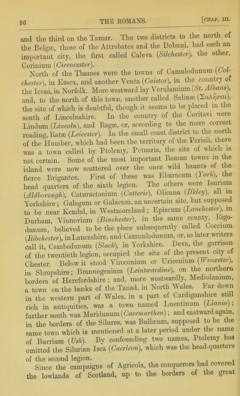 and the third on the Tamar. The two districts to the north of the Belga3, those of the Attrehates and the Dobuni, had each an important city, the first called Caleva {Silchester), the other, Corinium [Cirencester). North of the Thames were the towns of Camulodunum [Lol- chester), in Essex, and another Venta [Caistor), in the country of the Iceni, in Norfolk. More westward lay Verulamium [St. Albans), and, to the north of this town, another called Salinae (NaA^/yat), the site of which is doubtful, though it seems to be placed in the south of Lincolnshire. In the country of the Coritavi were Lindum [Lincoln), and Lagse, or, according to the more correct reading, Katte [Leicester). In the small coast district to the north of the Humber, which had been the territory of the Parisn, there was a town called by Ptolemy, Petuaria, the site of winch is not certain. Some of the most important Roman towns m the island were now scattered over the once wild haunts of the fierce Brigantes. First of these was Eburacum [lork), the head quarters of the sixth legion. The others were Isunum [Aldhorough), Caturactonium [Catteric), Olicana [ludey), all in Yorkshire ; Galagum or Galacum, an uncertain site, but supposed to be near Kendal, in Westmoreland; Epiacum [Lanchester), in Durham, Vinnovium [Binchester), in the same county, Rigo- dunum, believed to be the place subsequently called Coccium (Rihchester), inLancashire, and Camunlodunum, or, as later writers call it, Cambodunum [Slack), in Yorkslnre. Deva, the garrison of the twentieth legion, occupied the site of the present city oi Chester. Below it stood Viroconium or Uriconium (11 roxeter), ill Shropshire; Brannogeuium [Leintu'ardine), on the northern borders of Herefordshire ; and, more westwardly, Mediolanium, a town on the banks of the Tanad, in North Wales. Far down in the western part of Wales, in a part of Cardiganshire still rich in antiquities, was a town named Luentinum [Llamoy, further south was Maridunum [Caermarthen); and eastward again, in the borders of the Silures, was BulltBum, supposed to be the same town which is mentioned at a later period under the name of Burrium [Usk). By confounding two names, Ptolemy has omitted the Silurian Isca [Caerleon), which was the head-quarters of the second legion. Since the campaigns of Agricola, the conquerors had covered the lowlands of Scotland, up to the borders of the great