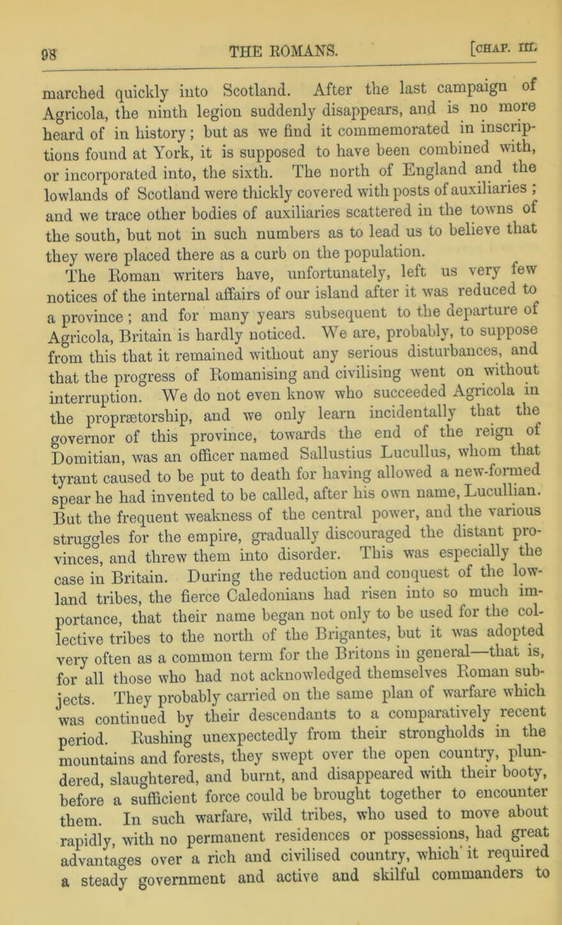 marched c[uickly into Scotland. After the last campaign of Agricola, the ninth legion suddenly disappears, and is no more heard of in history; but as we find it commemorated in inscrip- tions found at York, it is supposed to have been combined with, or incorporated into, the sixth. The north of England and the lowlands of Scotland were thickly covered wdth posts of auxiliaries , and we trace other bodies of auxiliaries scattered in the towns of the south, but not in such numbers as to lead us to believe that they were placed there as a curb on the population. The Roman writers have, unfortunately, left us very few notices of the internal affairs of our island after it w’as^ reduced to a province; and for many year's subsequent to the departure of Agricola, Britain is hardly noticed. We are, probably, to suppose from this that it remained without any serious disturbances, and that the progress of Romanising and civilising went on without interruption. We do not even know who succeeded Agncola in the proprsetorship, and we only learn incidentally that the governor of this province, towards the end of the reign of Domitian, was an officer named Sallustius Lucullus, whom that tyrant caused to be put to death for having allowed a new-formed spear he had invented to be called, after his own name, Lucullian. But the frequent weakness of the central power, and the various struggles for the empire, gradually discouraged the distant pro- vinces, and threw them into disorder. This was especially the case in Britain. During the reduction and conquest of the low- land tribes, the fierce Caledonians had risen into so much im- portance, that their name began not only to be used for the col- lective tribes to the north of the Brigantes, but it was adopted very often as a common term for the Britons in general—that is, for all those who had not acknowledged themselves Roman sub- jects. They probably carried on the same plan of warfare which was continued by their descendants to a compaiatively recent period. Rushing unexpectedly from their strongholds in the mountains and forests, they swept over the open country, plun- dered, slaughtered, and burnt, and disappeared with their booty, before a sufficient force could be brought together to encounter them. In such warfare, wild tribes, who used to move about rapidly, with no permanent residences or possessions, had great advantages over a rich and civilised country, which' it required a steady government and active and skilful commanders to