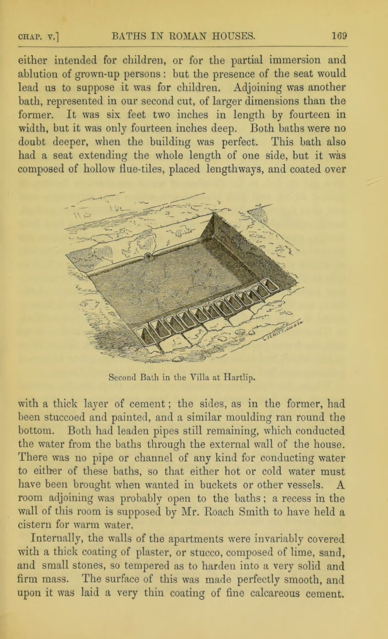 either intended for children, or for the partial immersion and ablution of grown-up persons: but the presence of the seat would lead us to suppose it was for children. Adjoining was another bath, represented in our second cut, of larger dimensions than the former. It was six feet two inches in length by fourteen in width, but it was only fourteen inches deep. Both baths were no doubt deeper, when the building was perfect. This bath also had a seat extending the whole length of one side, but it was composed of hollow ilue-tiles, placed lengthways, and coated over Second Bath in the Villa at Ilartlip. with a thick layer of cement; the sides, as in the former, had been stuccoed and painted, and a similar moulding ran round the bottom. Both had leaden pipes still remaining, which conducted the water from the baths through the external wall of the house. There was no pipe or channel of any kind for conducting water to either of these baths, so that either hot or cold water must have been brought when wanted in buckets or other vessels. A room adjoining was probably open to the baths; a recess in the wall of this room is supposed by Mr. Roach Smith to have held a cistern for warm water. Internally, the walls of the apartments were invariably covered with a thick coating of plaster, or stucco, composed of lime, sand, and small stones, so tempered as to harden into a very solid and firm mass. The surfece of this was made perfectly smooth, and upon it was laid a very thin coating of fine calcareous cement.