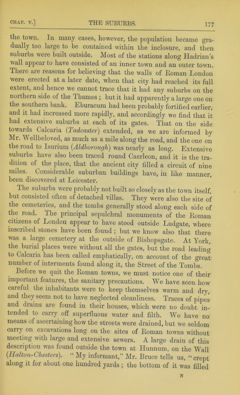 the town. In many cases, however, the population became gra- dually too large to be contained within the inclosure, and then suburbs were built outside. Most of the stations along Hadrian’s ^\all appear to have consisted of an inner town and an outer town, rheie aie reasons for believing that the walls of Roman London were erected at a later date, when that city had reached its full extent, and hence we cannot trace that it had any suburbs on the noitheru side of the Thames ; but it had apparently a large one on the southern bank. Eburacum had been probably fortified earlier, and it had increased more rapidly, and accordingly we find that it had extensive suburbs at each of its gates. That on the side towards Calcaria (Tadcaster) extended, as we are informed by Mr. Wellbeloved, as much as a mile along the road, and the one on the road to Isurium {Aldhorough) was neaidy as long. Extensive suburbs have also been traced round Caerleon, and it is the tra- dition of ^ the place, that the ancient city filled a circuit of nine miles. Considerable suburban buildings have, in lilte manner, been discovered at Leicester. The suburbs were probably not built so closely as the town itself, but consisted often of detached villas. They were also the site of the cemeteries, and the tombs generally stood along each side of the road. The principal sepulchral monuments of the Roman citizens of London appear to have stood outside Ludgate, where inscribed stones have been found ; but we know also that there was a large cemetery at the outside of Bishopsgate. At York, the burial places were without all the gates, but the road leading to Calcaria has been called emphatically, on account of the great number of interments found along it, the Street of the Tombs. Before we quit the Roman towns, we must notice one of their important features, the sanitary precautions. AVe have seen how careful the inhabitants were to keep themselves warm and drv, and they seem not to have neglected cleanliness. Traces of pipes and drains are found in their houses, which were no doubt in- tended to carry off superfluous water and filth. AVe have no means of ascertaining how the streets were drained, but we seldom cany on excavations long on the sites of Roman towns without meeting with large and extensive sewei’s. A large drain of this description was found outside the town at Hunnum, on the AA'^all {Halton-Chesters). “ My informant,” Mr. Bruce tells us, “ crept along it for about one hundred yards ; the bottom of it was filled N