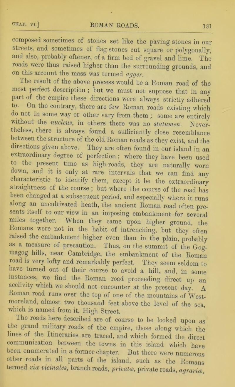 composed sometimes of stones set like the paving stones in our streets, and sometimes of flag-stones cut square or po]3'gonally, and also, probably oftener, of a fii’m bed of gravel and lime. The roads were thus raised higher than the surrounding grounds, and on this account the mass was termed agger. The lesult of the above process would be a Roman road of the most perfect description; but we must not suppose that in any part of the empire these directions were always strictly adhered to. On the contrary, there are few Roman roads existing which do not in some way or other vary from them ; some are entirely without the nucleus, in others there was no statumen. Never- theless, there is always found a sufficientlj' close resemblance between the structure of the old Roman roads as they exist, and the directions given above. They are often found in our island in an extraordinary degree of perfection ; where they have been used to the present time as high-roads, they are naturally worn down, and it is only at rare intervals that we can find any characteristic to identify them, except it be the extraordinary straightness of the course; but where the course of the road has been changed at a subsequent period, and especially where it runs along an uncultivated heath, the ancient Roman road often pre- sents itself to our view in an imposing embankment for several miles together. When they came upon higher ground, the Romans were not in the habit of intrenching, but they often raised the embankment higher even than in the plain, probably as a measure of precaution. Thus, on the summit of the Go<r. magog hills, near Cambridge, the embankment of the Roman load is very lofty and remarkalily perfect. They seem seldom to have turned out of their course to avoid a hill, and, in some instances, we find the Roman road proceeding direct up an acclivity which we should not encounter at the present day. A Roman road runs over the top of one of the mountains of West- moreland, almost two thousand feet above the level of the sea, which is named from it, hligh Street. The roads here described are of course to be looked upon as the grand military roads of the empire, those along which the lines of the Itineraries are traced, and which formed the direct communication between the towns in this island which have been enumerated in a former chapter. But there were numerous other roads in all parts of the island, such as the Romans termed via vicinales, branch roads, privata, private roads, agraria.