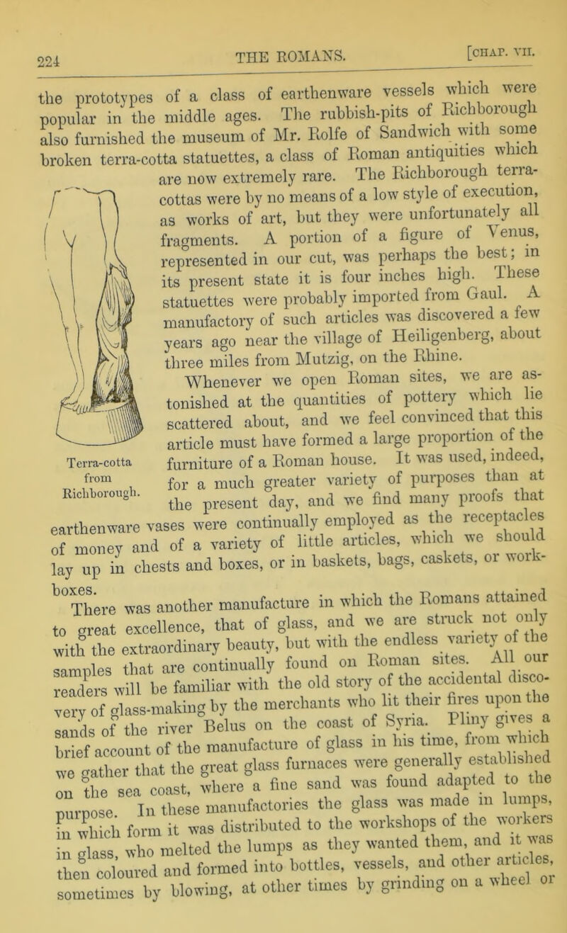 the prototypes of a class of earthenware vessels which were popular in the middle ages. The rubbish-pits of Pachborough Iho furnished the museum of Mr. Rolfe of Sandwich with some broken terra-cotta statuettes, a class of Roman antiquities wine are now extremely rare. The Richborougli terra- cottas were by no means of a low style of execution, as works of art, but they were unfortunately all fragments. A portion of a figure of ’Venus, represented in our cut, was perhaps the best; m its present state it is four inches high. T lese statuettes were probably imported from Gaul. A manufactory of such articles was discovered a few years ago near the village of Heiligenberg, about three miles from Mutzig, on the Rhine. Whenever we open Roman sites, we are as- tonished at the quantities of pottery winch lie scattered about, and we feel convinced that this article must have formed a large proportion of the furniture of a Roman house. It was used, indeed, for a much greater variety of purposes than at the present day, and we find many proofs that earthenware vases were continually employed as the receptacles ormLey and of a variety of little articles, which we shou d lay up in chests and boxes, or in baskets, bags, caskets, oi woik ^^There was another manufacture in which the Romans attained to great excellence, that of glass, and we are struck not on y with the extraordinary beauty, but with the endless vjiety of the samnles that are continually found on Roman sites. All our readers will lie familiar with the old storj' of the acoidental disco- Terv of olass-making by the merchants who lit their fires upon the 3s of re“er Bdus on the coast of Syria. PI ny gives a brief account of the manufacture of glass in liis time, fioin wine we gather that the great glass furnaces generally on the sea coast, where a fine sand was found adapted to the tmrpose In these manufactories the glass was made in lumps, fn Ihich form it was distributed to the workshops of the workers in class who melted the lumps as they wanted them and it was then coloured and formed into bottles, vessels, and other articles sometimes by blowing, at other times by grinding on a wheel Terra-cotta from Richborougli.