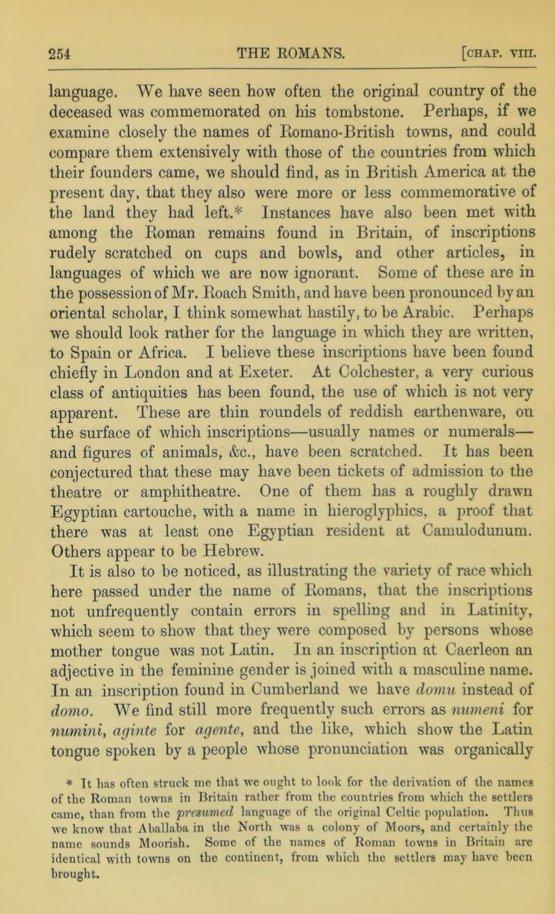 language. We have seen how often the original country of the deceased was commemorated on his tombstone. Perhaps, if we examine closely the names of Pmmano-British towns, and could compare them extensively with those of the countries from which their founders came, we should find, as in British America at the present day, that they also were more or less commemorative of the land they had left.* Instances have also been met with among the Homan remains found in Britain, of inscriptions rudely scratched on cups and bowls, and other articles, in languages of which we are now ignorant. Some of these are in the possession of Mr. Roach Smith, and have been pronounced by an oriental scholar, I think somewhat hastily, to be Arabic. Perhaps we should look rather for the language in which they are written, to Spain or Africa. I believe these inscriptions have been found chie% in London and at Exeter. At Colchester, a very curious class of antiquities has been found, the use of which is not very apparent. These are thin roundels of reddish earthenware, on the surface of which inscriptions—usually names or numerals— and figures of animals, &c., have been scratched. It has been conjectured that these may have been tickets of admission to the theatre or amphitheatre. One of them has a roughly drawn Egyptian cartouche, with a name in hieroglyphics, a proof that there was at least one Egyptian resident at Camulodunum. Others appear to be Hebrew. It is also to he noticed, as illustrating the variety of race which here passed under the name of Romans, that the inscriptions not unfrequently contain errors in spelling and in Latinity, which seem to show that they were composed by persons whose mother tongue was not Latin. In an inscription at Caerleon an adjective in the feminine gender is joined with a masculine name. In an inscription found in Cumberland we have dovm instead of domo. We find still more frequently such erroi*s as numeni for numini, aginte for agente, and the like, which show the Latin tongue spoken by a people whose pronunciation was organically ■* Tt has often struck me that we ought to look for the deriv.ation of the names of the Roman towns in Britain r.ather from the countries from which the settlers came, than from the presumed language of the original Celtic population. Thus we know that Aball.aba in the North was a colony of Moors, and certainly the name sounds Moorish. Some of the names of Roman towns in Britain are identical with towns on the continent, from which the settlers may have been brought.