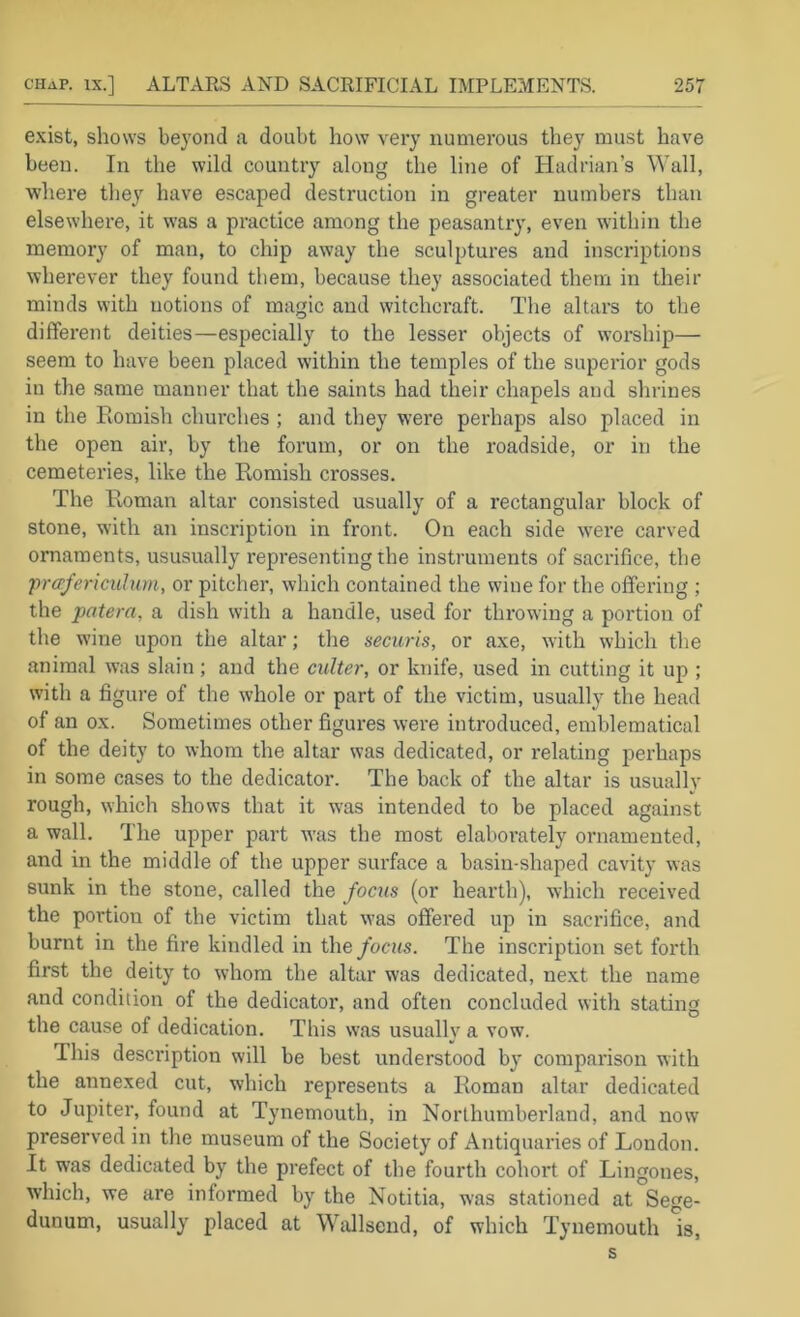 exist, shows beyond a doubt how very numerous they must have been. In the wild country along the line of Hadrian’s Wall, where they have escaped destruction in greater numbers than elsewhere, it was a practice among the peasantry, even within the memory of man, to chip away the sculptures and inscriptions wherever they found them, because they associated them in their minds with notions of magic and witchcraft. The altars to the different deities—especially to the lesser objects of worship— seem to have been placed within the temples of the superior gods in the same manner that the saints had their chapels and shrines in the Eomish churches ; and they were perhaps also placed in the open air, by the forum, or on the roadside, or in the cemeteries, like the Romish crosses. The Roman altar consisted usually of a rectangular block of stone, with an inscription in front. On each side were carved ornaments, ususually representing the instruments of sacrifice, the jn-afericulum, or pitcher, which contained the wine for the offering ; the patera, a dish with a handle, used for throwing a portion of the wine upon the altar; the securis, or axe, with which the animal was slain; and the culter, or knife, used in cutting it up ; with a figure of the whole or part of the victim, usually the head of an ox. Sometimes other figures were introduced, emblematical of the deity to whom the altar was dedicated, or relating perhaps in some cases to the dedicator. The back of the altar is usually rough, which shows that it was intended to be placed against a wall. The upper part was the most elaborately ornamented, and in the middle of the upper surface a basin-shaped cavity was sunk in the stone, called the focus (or hearth), which received the portion of the victim that was offered up in sacrifice, and burnt in the fire kindled in the/ochs. The inscription set forth first the deity to whom the altar was dedicated, next the name and condition of the dedicator, and often concluded with stating the cause of dedication. This was usually a vow. This description will be best understood by comparison with the annexed cut, which represents a Roman altar dedicated to Jupiter, found at Tynemouth, in Northumberland, and now preserved in the museum of the Society of Antiquaries of London. It was dedicated by the prefect of the fourth cohort of Lingones, which, we are informed by the Notitia, was stationed at Sege- dunum, usually placed at Wallsend, of which Tynemouth is, s