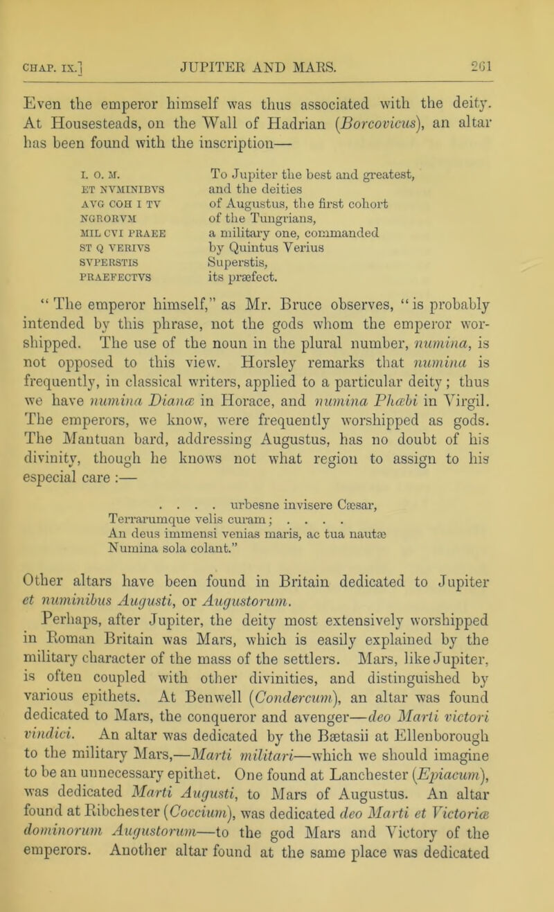 Even the emperor himself was thus associated with the deity. At Housesteads, on the Wall of Hadrian [Borcovicus), an altar has been found with the inscription— I. O. M. ET NVMINIBVS AVG COH I TV NGRORVM MIL CVI PRAEE ST Q VERIVS SVPERSTIS PRAEFECTVS To Jupiter the best and greatest, and the deities of Augustus, the first cohort of the Tungrians, a militaiy one, commanded by Quintus Verius Superstis, its prsefect. “ The emperor himself,” as Mr. Bruce observes, “ is probably intended by this phrase, not the gods whom the emperor wor- shipped. The use of the noun in the plural number, manina, is not opposed to this view. Horsley remarks that immina is frequently, in classical writers, applied to a particular deity ; thus we have nuinina Diana; in Horace, and numina Pha:hi in Virgil. The emperors, we know, were frequently worshipped as gods. The Mantuan bard, addressing Augustus, has no doubt of his divinity, though he knows not what region to assign to his especial care :— . . . . urbesne invisere Caesar, Terrai’umque veils curam; . . . . An deus immensi venias marls, ac tua nautm Numina sola colant.” Other altars have been found in Britain dedicated to Jupiter et numinihus Awjusti, or Augustorum. Perhaps, after Jupiter, the deity most extensively worshipped in Roman Britain was Mars, which is easily explained by the military character of the mass of the settlers. Mars, like Jupiter, is often coupled with other divinities, and distinguished by various epithets. At Benwell {Condercum), an altar was found dedicated to Mars, the conqueror and avenger—deo J\Iarti victori vindici. An altar was dedicated by the Bcetasii at Ellenborough to the military Mars,—Marti militari—which we should imagine to be an unnecessary epithet. One found at Lanchester [Epiacum), was dedicated Marti Augusti, to Mars of Augustus. An altar found at Ribchester [Coccimn), was dedicated deo Marti et Victoria; dominorum Augustonim—to the god Mars and Victory of the emperors. Another altar found at the same place was dedicated