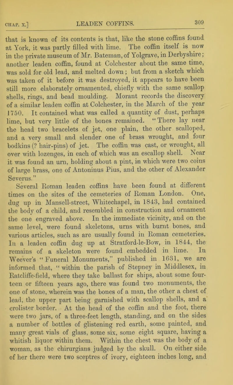 CHAP. X.] LEADEN COFFINS. 3^ that is known of its contents is that, like the stone coffins found at York, it was partly filled with lime. The coffin itself is now in the private museum of Mr. Bateman, of Yolgrave, in Derbyshire; another leaden coffin, found at Colchester about the same time, was sold for old lead, and melted down; hut from a sketch which was taken of it before it was destroyed, it appears to have been still more elaborately ornamented, chiefly with the same scallop shells, rings, and bead moulding. Morant records the discovery of a similar leaden coffin at Colchester, in the March of the year 1750. It contained what was called a quantity of dust, perhaps lime, but very little of the bones remained. “ There lay near the head two bracelets of jet, one plain, the other scalloped, and a very small and slender one of brass wTOUght, and four bodkins (? hair-pins) of jet. The coffin was past, or wrought, all over wdth lozenges, in each of which was an escallop shell. Near it was found an uni, holding about a pint, in which were two coins of large brass, one of Antoninus Pius, and the other of Alexander Severus.” Sevei’al Roman leaden coffins have been found at different times on the sites of the cemeteries of Roman London. One, dug up in Mansell-street, Whitechapel, in 1843, had contained the body of a child, and resembled in construction and ornament the one engraved above. In the immediate vicinity, and on the same level, were found skeletons, urns with burnt bones, and various articles, such as are usually found in Roman cemeteries. In a leaden coffin dug up at Stratford-le-Bow, in 1844, the remains of a skeleton were found embedded in lime. In Weever’s “ Funei'al Monuments,” published in 1031, we are informed that, “ within the parish of Stepney in Middlesex, in Paitcliffe-field, where they take ballast for ships, about some four- teen or fifteen years ago, there was found two monuments, the one of stone, wherein was the bones of a man, the other a chest of lead, the upper part being garnished with scallop shells, and a crolister border. At the head of the coffin and the foot, there were two jars, of a three-feet length, standing, and on the sides a number of bottles of glistening red earth, some painted, and many great vials of glass, some six, some eight square, having a Avhitish liquor within them. Within the chest was the body of a woman, as the chirurgians judged by the skull. On either side of her there were two sceptres of ivory, eighteen inches long, and