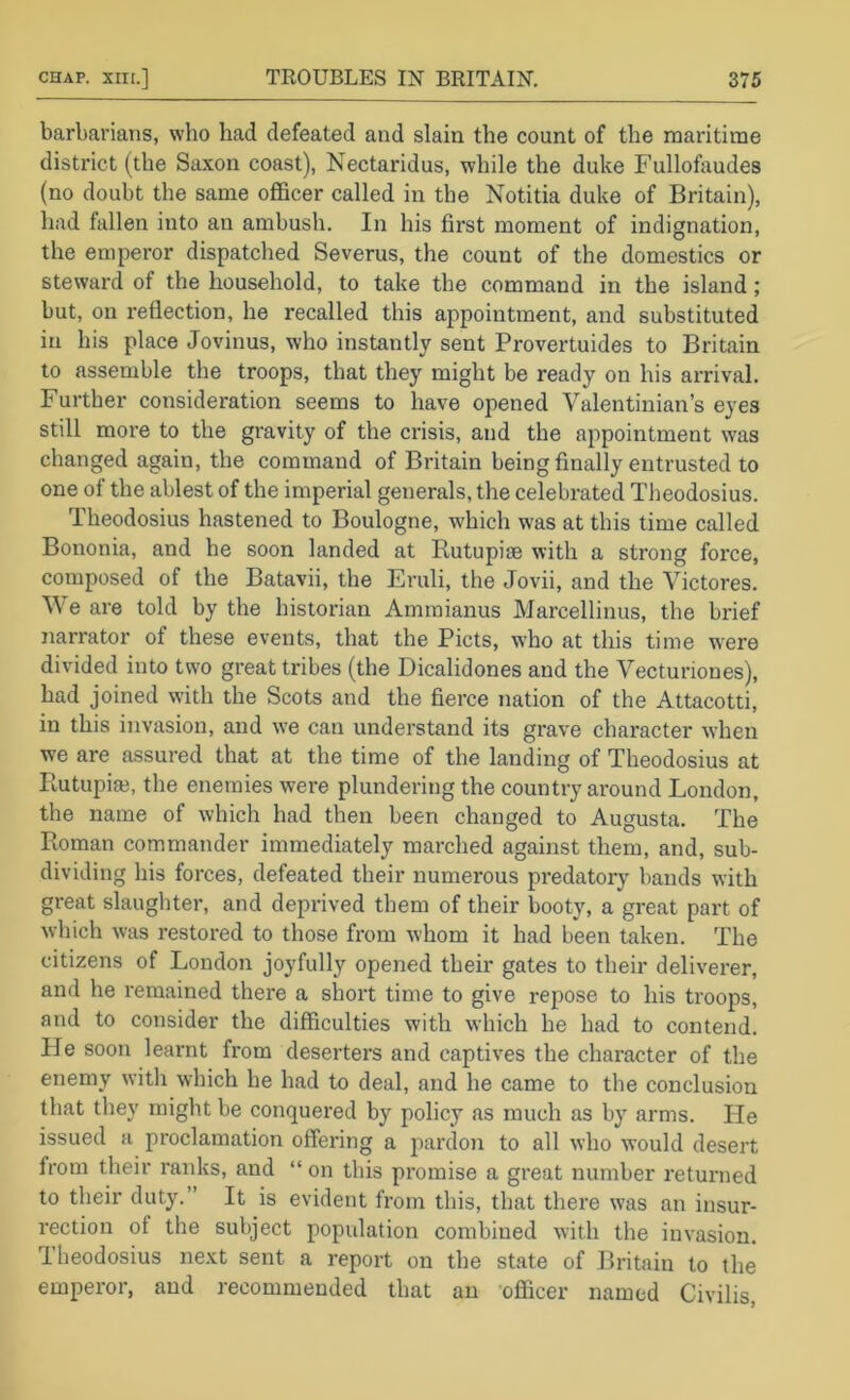 barbarians, who had defeated and slain the count of the maritime district (the Saxon coast), Nectaridus, while the duke Fullofaudes (no doubt the same officer called in the Notitia duke of Britain), had fallen into an ambush. In his first moment of indignation, the emperor dispatched Severus, the count of the domestics or steward of the household, to take the command in the island; but, on reflection, he recalled this appointment, and substituted in his place Jovinus, who instantly sent Provertuides to Britain to assemble the troops, that they might be ready on his arrival. Further consideration seems to have opened Valentinian’s eyes still more to the gravity of the crisis, and the appointment was changed again, the command of Britain being finally entrusted to one of the ablest of the imperial generals, the celebrated Tlieodosius. Theodosius hastened to Boulogne, which was at this time called Bononia, and he soon landed at Rutupige with a strong force, composed of the Batavii, the Eruli, the Jovii, and the Yictores. We are told by the historian Amraianus Marcellinus, the brief narrator of these events, that the Piets, who at this time w'ere divided into two great tribes (the Dicalidones and the Vecturiones), had joined with the Scots and the fierce nation of the Attacotti, in this invasion, and we can understand its grave character when we are assured that at the time of the landing of Theodosius at Piutupim, the enemies were plundering the country around London, the name of which had then been changed to Augusta. The Roman commander immediately marched against them, and, sub- dividing his forces, defeated their numerous predatory bauds with great slaughter, and deprived them of their booty, a great part of which was restored to those from whom it had been taken. The citizens of London joyfully opened their gates to their deliverer, and he remained there a short time to give repose to his troops, and to consider the difficulties with which he had to contend. He soon learnt from deserters and captives the character of the enemy witli which he had to deal, and he came to the conclusion that they might be conquered by policy as much as by arms. He issued a proclamation offering a pardon to all who would desert from their ranks, and “ on this promise a great number I’eturned to their duty. ’ It is evident from this, that there was an insur- rection of the subject population combined with the invasion. Theodosius next sent a report on the state of Britain to the emperor, and recommended that an officer named Civilis,
