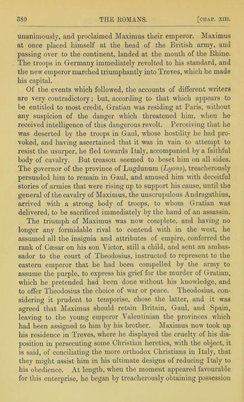 unanimously, and proclaimed Maximus their emperor. Maximus at once placed himself at the head of the British army, and passing over to the continent, landed at the mouth of the Rhine. The troops in Germany immediately revolted to his standard, and the new emperor marched triumphantly into Treves, which he made his capital. Of the events which followed, the accounts of different writers are very contradictory; hut, according to that which appears to be entitled to most credit, Gratian was residing at Paris, without any suspicion of the danger which threatened him, when he received intelligence of this dangerous revolt. Perceiving that he was deserted by the troops in Gaul, whose hostility he had pro- voked, and having ascertained that it was in vain to attempt to resist the usurper, he fled towards Italy, accompanied by a faithful body of cavalry. But treason seemed to beset him on all sides. The governor of the province of Lugdunum {Lyons), treacherously persuaded him to remain in Gaul, and amused him with deceitful stories of armies that were rising up to support his cause, until the general of the cavalry of Maximus, the unscrupulous Andragathius, arrived with a strong body of troops, to Avhom Gratian was delivered, to be sacrificed immediately by the hand of an assassin. The triumph of Maximus was now complete, and having no longer any formidable rival to contend with in the west, he assumed all the insignia and attributes of empire, conferred the rank of Caesar on his son Victor, still a child, and sent an ambas- sador to the court of Theodosius, instructed to represent to the eastern emperor that he had been compelled by tlie army to assume the purple, to expi'ess his grief for the murder of Gratian, which he pretended had been done without his knowledge, and to offer Theodosius the choice of war or peace. Theodosius, con- sidering it prudent to temporise, chose the latter, and it was agreed that Maximus should retain Britain, Gaul, and Spain, leaving to the young emperor Valentinian the provinces which had been assigned to him by his brother. Maximus now took up his residence in Treves, where he displayed the cruelty of his dis- position in persecuting some Christian heretics, wdth the object, it is said, of conciliating the more orthodox Christians in Italy, that they might assist him in his ultimate designs of reducing Italy to his obedience. At length, when the moment appeared favourable for this enterprise, he began by treacherously obtaining possession
