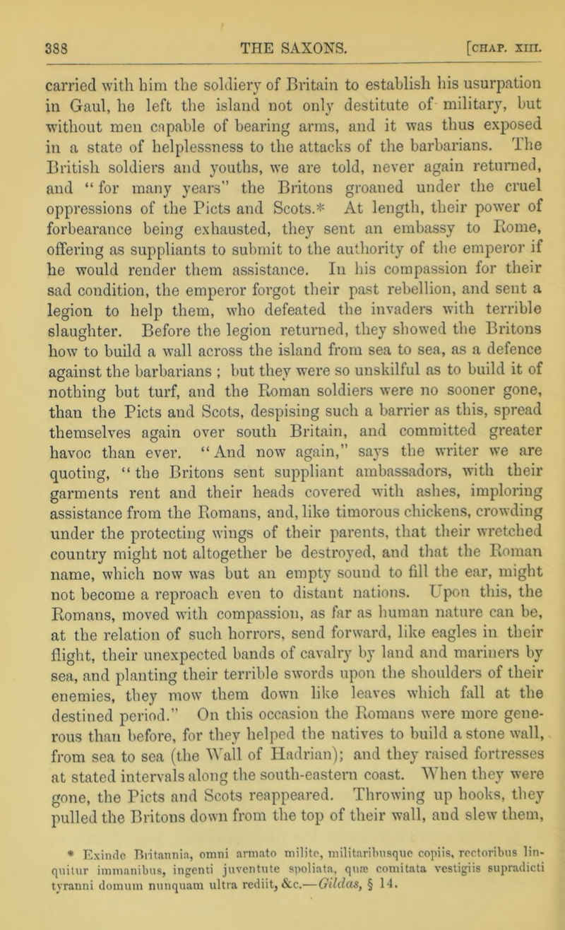carried with him the soldiery of Britain to establish his usurpation in Gaul, he left the island not only destitute of military, but without men capable of bearing arms, and it was thus exposed in a state of helplessness to the attacks of the barbarians. The British soldiers and youths, we are told, never again returned, and “ for many years” the Britons groaned under the cruel oppressions of the Piets and Scots.* At length, their power of forbearance being exhausted, they sent an embassy to Piome, offering as suppliants to submit to the authority of tlie emperor if he would render them assistance. In his compassion for their sad condition, the emperor forgot their past rebellion, and sent a legion to help them, who defeated the invaders with terrible slaughter. Before the legion returned, they showed the Britons how to build a wall across the island from sea to sea, as a defence against the barbarians ; but they were so unskilful as to build it of nothing but turf, and the Roman soldiers were no sooner gone, than the Piets and Scots, despising such a barrier as this, spread themselves again over south Britain, and committed greater havoc than ever. “ iVnd now again,” says the writer we are quoting, “ the Britons sent suppliant ambassadors, with their garments rent and their heads covered with ashes, imploring assistance from the Romans, and, like timorous chickens, crowding under the protecting wings of their parents, that their wretched country might not altogether be destroyed, and that the Roman name, which now was but an empty sound to fill the ear, might not become a reproach even to distant nations. Upon this, the Romans, moved with compassion, as far as human nature can be, at the relation of such horrors, send forward, like eagles in their flight, their unexpected bands of cavalry by land and mariners by sea, and planting their terrible swords upon the shoulders of their enemies, they mow them down lilve leaves which fall at the destined period.” On this occasion the Romans were more gene- rous than before, for they helped the natives to build a stone wall, from sea to sea (the Wall of Hadrian); and they raised fortresses at stated intervals along the south-eastern coast. When they were gone, the Piets and Scots reappeared. Throwing up hooks, they pulled the Britons down from the top of their wall, and slew them, * E.xinde Biitannia, omni arni.ato milite, niilitaribusquc copiis, rcctoribus lin- quitiir imnianibus, ingeiui jnventute spoliata, qujc coniitata vestigiis supradicti tyranni doimnn muiquam ultra rediit, &c.—Gilda^, § 14.