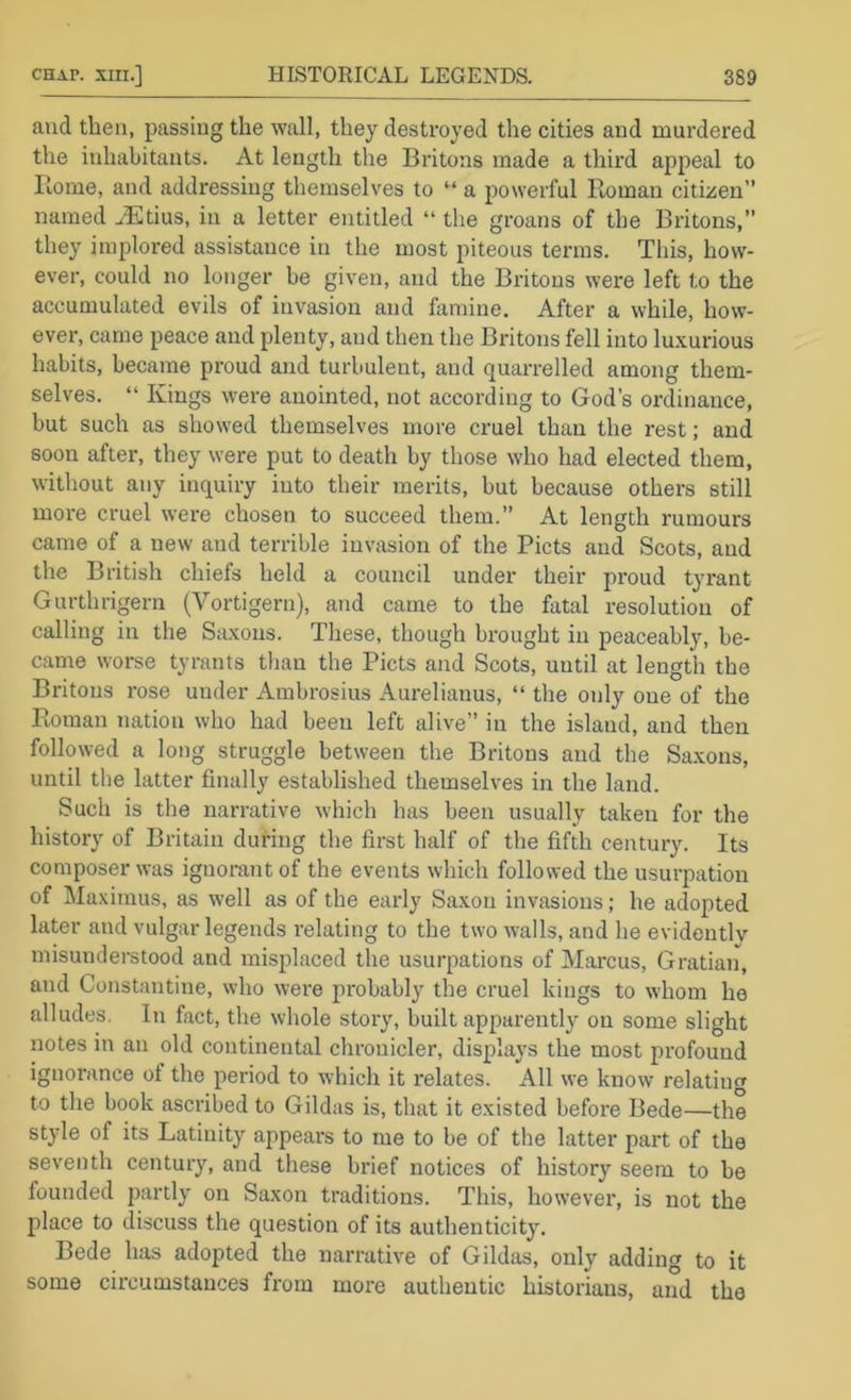 and then, passing the wall, they destroyed the cities and murdered the inhabitants. At length the Britons made a third appeal to Rome, and addressing themselves to “ a powerful Roman citizen” named ..Etius, in a letter entitled “ the groans of the Britons,” they implored assistance in the most piteous terms. This, how- ever, could no longer be given, and the Britons were left to the accumulated evils of invasion and famine. After a while, how- ever, came peace and plenty, and tlien the Britons fell into luxurious habits, became proud and turbulent, and quarrelled among them- selves. “ Kings were anointed, not according to God’s ordinance, but such as showed themselves more cruel than the rest; and soon after, they were put to death by those who had elected them, without any inquiry into their merits, but because others still more cruel were chosen to succeed them.” At length rumours came of a new and terrible invasion of the Piets and Scots, and the British chiefs held a council under their proud tyrant Gurthrigern (Vortigern), and came to the fatal resolution of calling in the Saxons. These, though brought in peaceably, be- came worse tyrants tlian the Piets and Scots, until at length the Britons rose under Ambrosius Aurelianus, “ the only one of the Roman nation who had been left alive” in the island, and then followed a long struggle between the Britons and the Saxons, until tlie latter finally established themselves in the land. Such is the narrative which has been usually taken for the history of Britain during the first half of the fifth century. Its composer was ignorant of the events which followed the usurpation of Maximus, as well as of the early Saxon invasions; he adopted later and vulgar legends relating to the two walls, and he evidently misunderstood and misplaced the usurpations of Mai'cus, Gratian, and Constantine, who were probably the cruel kings to whom he alludes. In fact, the whole story, built apparently on some slight notes in an old continental chronicler, displays the most profound ignorance of the period to which it relates. All we know relating to the book ascribed to Gildas is, that it existed before Bede—the style of its Latinity appears to me to be of the latter part of the seventh century, and these brief notices of history seem to be founded partly on Saxon traditions. This, however, is not the place to discuss the question of its authenticity. Bede has adopted the narrative of Gildas, only adding to it some circumstances from more authentic historians, and the