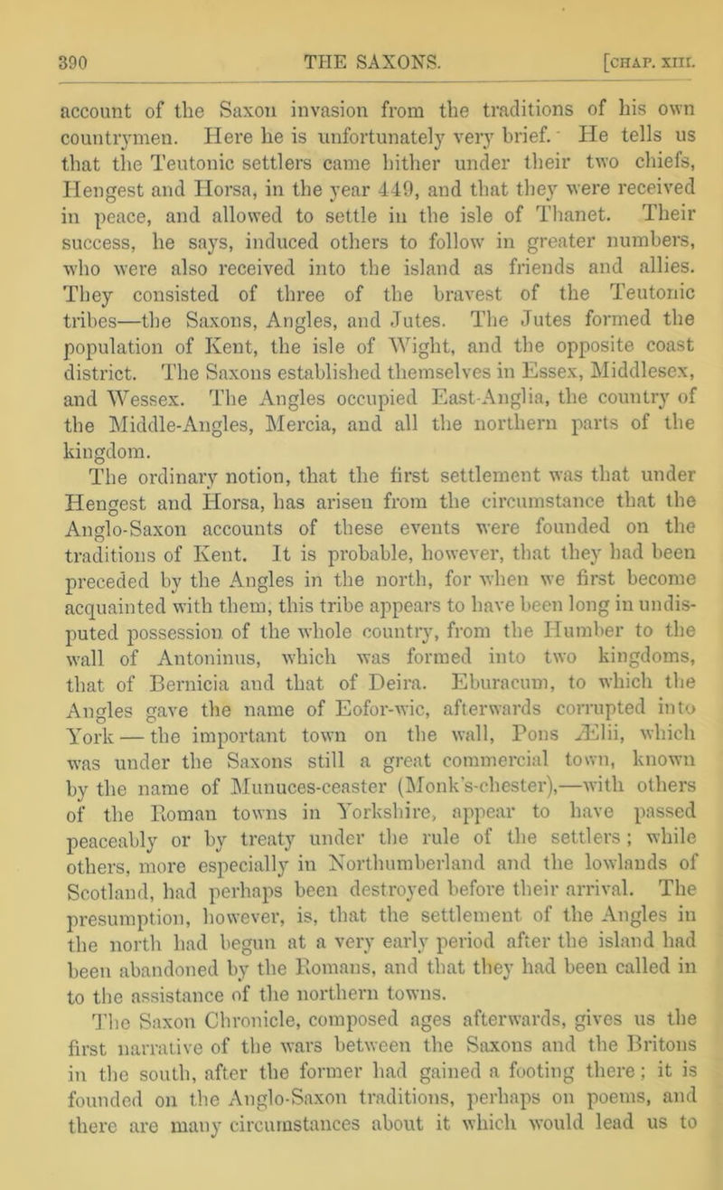 account of the Saxon invasion from the traditions of his own countiymen. Here he is unfortunately very brief,' He tells us that tlie Teutonic settlers came hither under their two chiefs, Hengest and Horsa, in the year 449, and that they were received in peace, and allowed to settle in the isle of Thanet. Their success, he says, induced others to follow in greater numbers, who were also received into the island as friends and allies. They consisted of three of the bravest of the Teutonic tribes—the Saxons, Angles, and Jutes. The Jutes formed the population of Kent, the isle of Wight, and the opposite coast district. The Saxons established themselves in Essex, Middlesex, and Wessex. The Angles occupied East-Anglia, the country of the Middle-Angles, Mercia, and all the northern parts of the kingdom. The ordinary notion, that the first settlement was that under Hengest and Horsa, has arisen from the circumstance that the Anglo-Saxon accounts of these events were founded on the traditions of Kent. It is probable, however, that they had been preceded by the Angles in the north, for when we first become acquainted with them, this tribe appears to have been long in undis- puted possession of the whole country, from the Humber to the wall of Antoninus, which was formed into two kingdoms, that of Bernicia and that of Deira. Eburacum, to which the Angles gave the name of Eofor-wic, afterwards corrupted into York — the important town on the wall. Pons Hflii, which w'as under the Saxons still a great commercial town, known by the name of IMunuces-ceaster (IMonk’s-chester),—with others of the Pioman towns in Yorkshire, appear to have passed peaceably or by treaty under the rule of the settlers; while others, more especially in Northumbei-land and the lowlands of Scotland, had perhaps been destroyed before their arrival. The presumption, however, is, that the settlement of the Angles in the noi’th had begun at a very early period after the island had been abandoned by the Romans, and that they had been called in to the assistance of the northern towns. J’lie Saxon Chronicle, composed ages afterwards, gives us the first narrative of the wars between the Saxons and the Britons in the south, after the former had gained a footing there; it is founded on the Anglo-Saxon traditions, perhaps on poems, and there are many circumstances about it which would lead us to