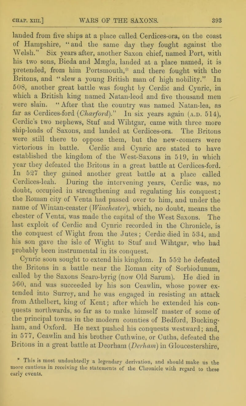 lauded from five ships at a place called Cerdices-ora, ou the coast of Hampshire, “aud the same day they fought against the ^Velsh.” Six years after, another Saxon chief, named Port, witli his two sous, Bieda and Maegla, landed at a place named, it is pretended, from him Portsmouth,'’' and there fought with the Britons, and “ slew a young British man of high nobility.” In 508, another great battle was fought by Cerdic and Cynric, in which a British king named Natan-leod and five thousand men were slain. “ After that the country was named Natan-lea, as far as Cerdices-ford (C'/tro/ord).” In six years again (a.d. 514), Cerdic’s two nephews, Stuf aud Wihtgar, came with three more ship-loads of Saxons, aud landed at Cerdices-ora. The Britons were still there to oppose them, but the new-comers were victorious in battle. Cerdic aud Cynric are stated to have established the kingdom of the West-Saxons in 519, in which year they defeated the Britons in a great battle at Cerdices-ford. In 527 they gained another great battle at a place called Cerdices-leah. During the intervening years, Cerdic was, no doubt, occupied in strengthening and regulating his conquest; the Roman city of Veuta had passed over to him, aud under the name ol Wintan-ceaster (Wincliester), which, no doubt, means the Chester of Venta, was made the capital of the West Saxons. The last exploit of Cerdic and Cynric recorded in the Chronicle, is the conquest of Wight from the Jutes; Cerdic died in 534, and his son gave the isle of WTght to Stuf and Wihtgar, who had probably been instrumental in its conquest, Cynric soon sought to extend his kingdom. In 552 he defeated the Britons in a battle near the Roman city of Sorbiodunum, called by the Saxons Searo-byrig (now Old Sarum). He died in 500, and was succeeded by his son Ceawlin, whose power ex- tended into Surrey, and he was engaged in resisting an attack from Athelbert, king of Kent; after which he extended his con- quests northwards, so far as to make himself master of some of the principal towns in the modern counties of Bedford, Bucking- ham, and Oxford. He next pushed his conquests westward; and, in 577, Ceawlin and his brother Cuthwine, or Cutha, defeated the Britons in a great battle at Deorham [Derhani) in Gloucestershire, * Tliis is most undoubtedly .a legendary derivation, and should m.akc us the more cautious in receiving the statements of the Chronicle with regard to these early events.