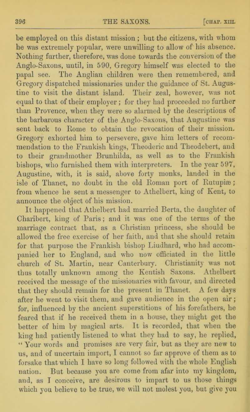be employed on this distant mission ; but the citizens, with ^vhom he was extremely popular, were unwilling to allow of his absence. Nothing further, thei*efore, was done towards the conversion of the Anglo-Saxons, until, in 590, Gregory himself was elected to the papal see. The Anglian children were then remembered, and Gregory dispatched missionaries under the guidance of St. Augus- tine to visit the distant island. Their zeal, however, was not e(T[ual to that of their employer; for they had proceeded no further than Provence, when they were so alarmed by the descriptions of the barbarous character of the Anglo-Saxons, that Augustine was sent back to Rome to obtain the revocation of their mission. Gregory exhorted him to persevere, gave him letters of recom- mendation to the Frankish kings, Theoderic and Theodebert, and to their grandmother Brunhilda, as well as to the Frankish bishops, who furnished them with interpreters. In the year 597, Augustine, with, it is said, above forty monks, landed in the isle of Thanet, no doubt in the old Roman port of Rutupiae; from whence he sent a messenger to Athelbert, king of Kent, to announce the object of his mission. It happened that Athelbert had married Berta, the daughter of Charibert, king of Paris; and it was one of the terms of the marriage contract that, as a Christian princess, she should be allowed the free exercise of her faith, and that she should retain for that purpose the Frankish bishop Liudhard, who had accom- panied her to England, and who now officiated in the little church of St. IMartin, near Canterbury. Christianity was not thus totally unknown among the Kentish Saxons. Athelbert received the message of the missionaries with favour, and directed that they should remain for the present in Thanet. A few days after he went to visit them, and gave audience in the open air; for, influenced by tlie ancient superstitions of his forefathers, he feared that if he received them in a house, they might get the better of him by magical arts. It is recorded, that when the king had patiently listened to what they had to say, he replied, “ Your words and promises are very fair, but as they are new to us, and of uncertain import, I cannot so far approve of them as to forsake that which I have so long followed with the whole English nation. But because you are come from afar into my kingdom, and, as I conceive, are desirous to impart to us those things which you believe to be true, we will not molest you, but give you