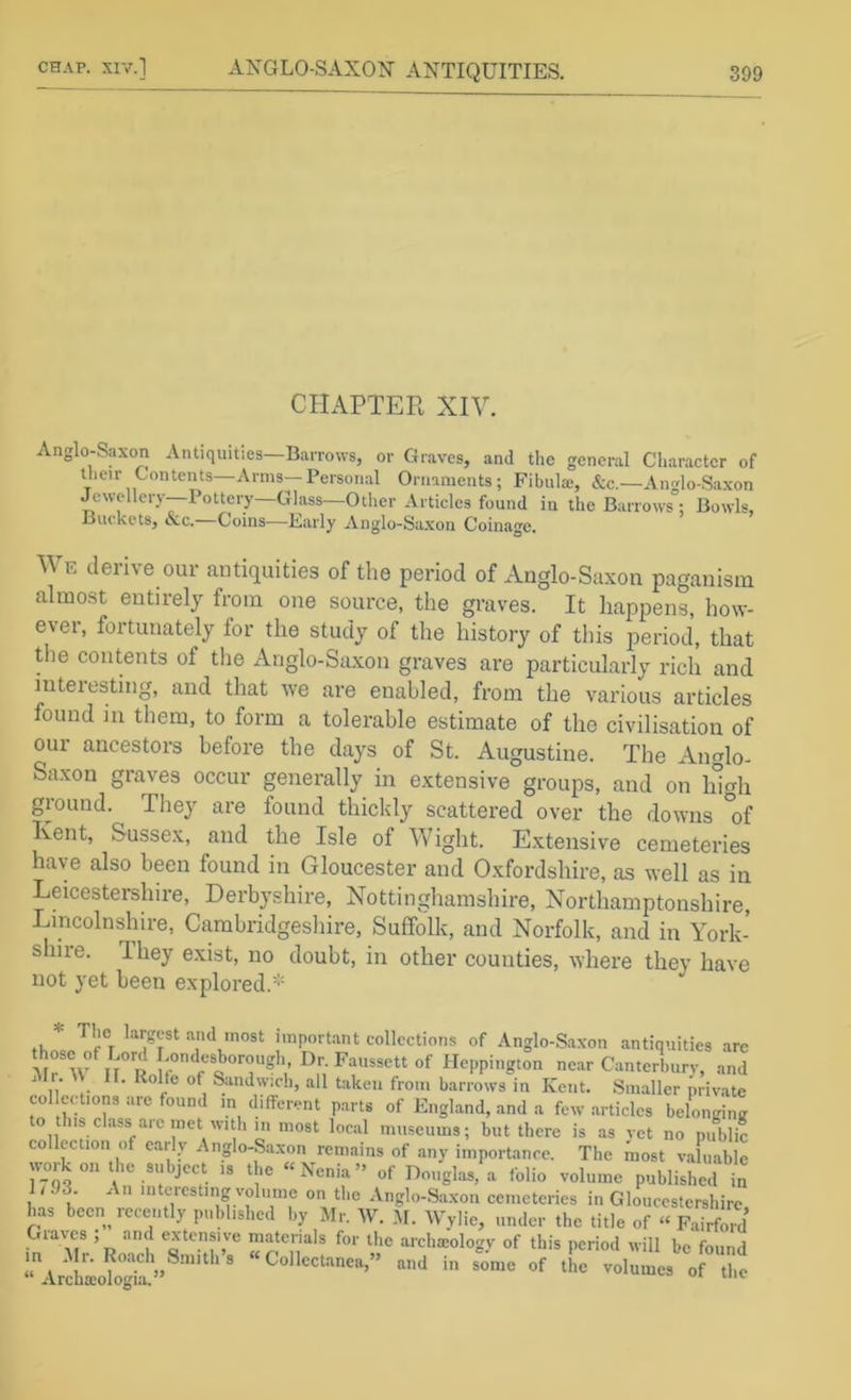 CHAPTER XIV. Anglo-Saxon Antiquities—Barrows, or Graves, and the general Character of their Contents—Arms-Personal Ornaments; Fibula;, &c.—An<rlo-Saxon Jewellery—Pottery Glass—Other Articles found in the Barrows ; Bowls, Buckets, clc. Coins—Early Anglo-Saxon Coinage. We derive our antiquities of the period of Anglo-Saxon paganism almost entirely from one source, the graves. It happens, how- ever, fortunately for the study of the history of this period, that tlie contents of tlie x\nglo-Saxon graves are particularly rich and iuteresting, and that we are enabled, from the various articles found in them, to form a tolerable estimate of the civilisation of our ancestors before the days of St. Augustine. The Anglo- Saxon graves occur generally in extensive groups, and on Idcrh ground. They are found thickly scattered over the downs *of Kent, Sussex, and the Isle of Wiglit. Extensive cemeteries have also been found in Gloucester and Oxfordshire, as well as in Leicestershire, Derbyshire, Nottinghamshire, Northamptonshire, Lincolnshire, Cambridgesliire, Suffolk, and Norfolk, and in York- shire. They exist, no doubt, in other counties, where they have not yet been explored.^' tu* “‘l lost important collections of Anglo-Saxon antiquities are ir” Ro?r Heppington near Canterbury, and ' „• Sandw:c!i, all taken from barrows in Kent. Smaller priv.ate collc( tions are found m different parts of England, and a few articles belonginir to this class arc met with in most local museums; but there is as vet no pifblic collection of early Anglo-Saxon remains of any importance. The inost valuable work on the subject is the “Nenia” of Douglas, a folio volume published in 1 / 93. An interesting volume on the Anglo-Saxon cemeteries in Gloucestershire, has been recently published by Mr. W. M. Wylie, under the title of “ Fairfrd Gia\es , and extensive materials for the archaiology of this period will be found