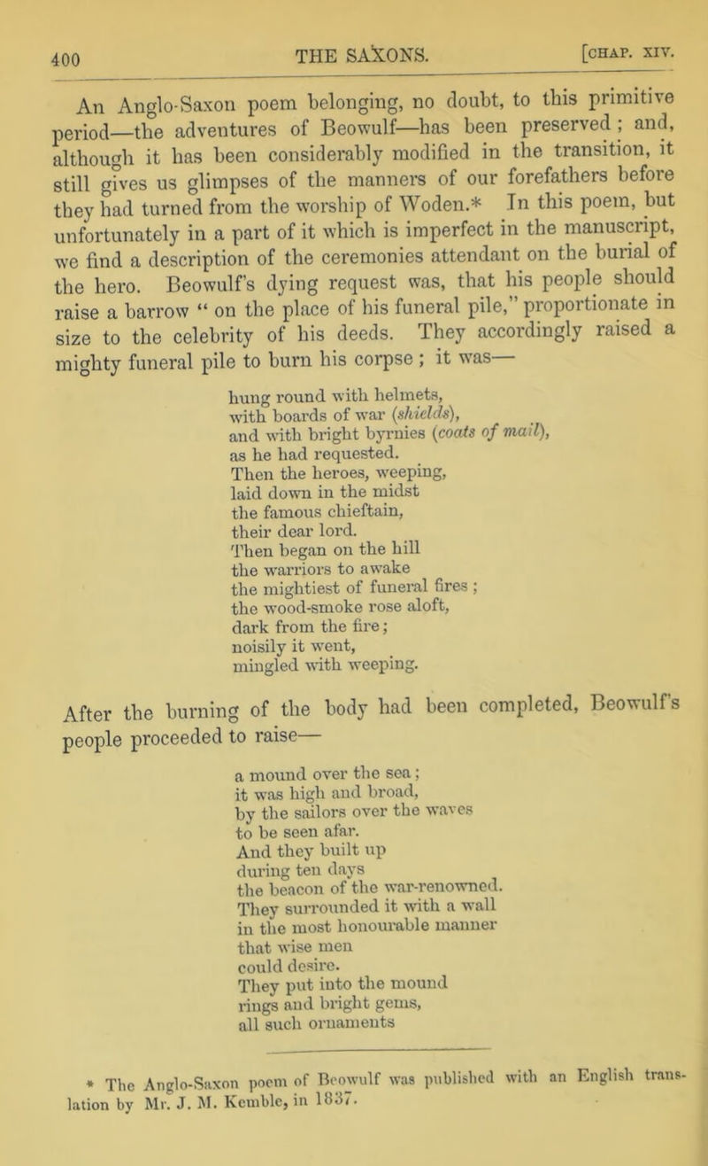 An Anglo-Saxon poem belonging, no doubt, to this primitive period—the adventures of Beowulf—has been preserved ; and, although it has been considerably modified in the transition, it still gfves us glimpses of the mannei-s of our forefathers before they had turned from the worship of Woden.* In this poem, but unfortunately in a part of it which is imperfect in the manuscript, w'e find a description of the ceremonies attendant on the burial of the hero. Beowulf’s dying request was, that his people should raise a barrow “ on the place of his funeral pile, proportionate in size to the celebrity of his deeds. They accordingly raised a mighty funeral pile to burn his corpse; it w'as hung round with helmete, with boards of war (shields), and with bright byrnies (coats of mail), as he had requested. Then the heroes, weeping, laid down in the midst the famous chieftain, their dear lord. 'I’hen began on the hill the warriors to awake the mightiest of funeral fires ; the wood-smoke rose aloft, dark from the fire; noisily it went, mingled with weeping. After the burning of the body had been completed, Beowulf’s people proceeded to raise— a mound over the sea; it was high and broad, by the sailors over the waves to be seen afar. And they built up during ten days the beacon of the war-renowned. They surrounded it \vith a wall in the most honourable manner that wise men could desire. They put into the mound rings and bright gems, all such ornaments * The Anglo-Siixon poem of Beowulf was published with an English trans. lation by Mr. J. M. Kemble, in 1837.