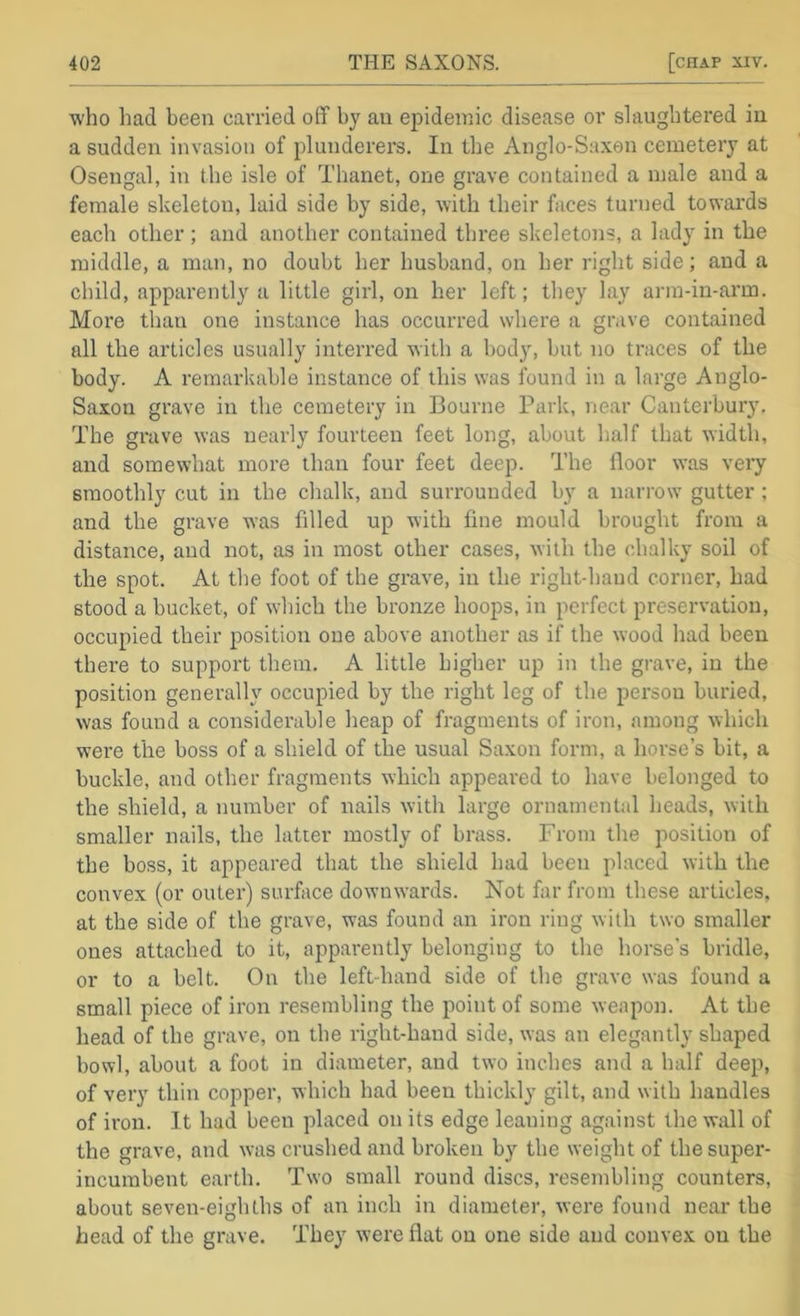 who had been carried off by an ejjideinic disease or slaughtered in a sudden invasion of plunderers. In the Anglo-Saxon cemetery at Osengal, in the isle of Thanet, one grave contained a male and a female skeleton, laid side by side, with their faces turned towards each other; and another contained three skeletons, a lady in the middle, a man, no doubt her husband, on her right side; and a child, apparently a little girl, on her left; they lay arm-in-arm. More than one instance has occurred where a grave contained all the articles usually interred with a body, but no traces of the body. A remarkable instance of this was found in a large Anglo- Saxon grave in the cemetery in Bourne Park, near Canterbury. The grave was nearly fourteen feet long, about half that width, and somewhat more than four feet deep. The floor was very smoothly cut in the chalk, and surrounded by a narrow gutter ; and the grave was filled up with fine mould brought from a distance, and not, as in most other cases, with the chalky soil of the spot. At the foot of the grave, in the right-hand corner, had stood a bucket, of which the bronze hoops, in perfect preservation, occupied their position one above another as if the wood had been there to support them. A little higher up in the grave, in the position generally occupied by the right leg of the person buried, was found a considerable heap of fragments of iron, among which were the boss of a shield of the usual Sa.xon form, a horse’s bit, a buckle, and other fragments which appeared to have belonged to the shield, a number of nails with large ornamental heads, with smaller nails, the latter mostly of brass. From the position of the boss, it appeared that the shield had been placed with the convex (or outer) surface downwards. Not far from these articles, at the side of the grave, was found an iron ring with two smaller ones attached to it, apparently belonging to the horse’s bridle, or to a belt. On the left-hand side of the grave was found a small piece of iron resembling the point of some weapon. At the head of the grave, on the right-hand side, was an elegantly shaped bowl, about a foot in diameter, and two inches and a half deep, of very thin copper, which had been thickly gilt, and with handles of iron. It had been placed on its edge leaning against the wall of the grave, and was crushed and broken by the weight of the super- incumbent earth. Two small round discs, resembling counters, about seven-eighths of an inch in diameter, were found near the head of the grave. They were flat on one side and convex on the