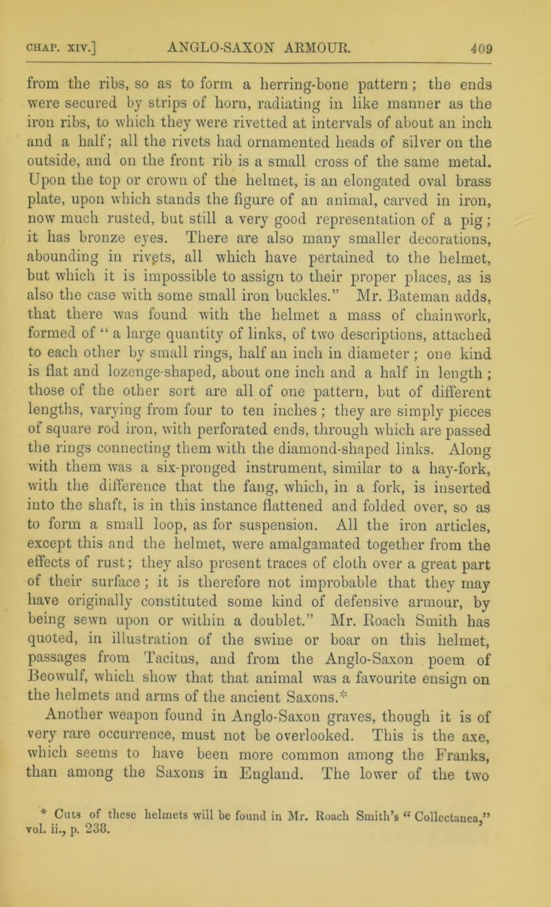 from the ribs, so as to form a herring-bone pattern; the ends were secured by strips of horn, radiating in like manner as the iron ribs, to which they were rivetted at intervals of about an inch and a half; all the rivets had ornamented heads of silver on the outside, and on the front rib is a small cross of the same metal. Upon the top or crown of the helmet, is an elongated oval brass plate, upon which stands the figure of an animal, carved in iron, now much rusted, but still a very good representation of a pig; it has bronze eyes. There are also many smaller decorations, abounding in riv.ets, all which have pertained to the helmet, but which it is impossible to assign to their proper places, as is also the case with some small iron buckles.” Mr. Bateman adds, that there was found with the helmet a mass of chainwork, formed of “ a large quantity of links, of two descriptions, attached to each other by small rings, half an inch in diameter ; one kind is flat and lozenge-shaped, about one inch and a half in length ; those of the other sort are all of one pattern, but of different lengths, varying from four to ten inches ; they are simply pieces of square rod iron, with perfoi'ated ends, through which are passed the rings connecting them with the diamond-shaped links. Along with them was a six-pronged instrument, similar to a hay-fork, with the difference that the fang, which, in a fork, is inserted into the shaft, is in this instance flattened and folded over, so as to form a small loop, as for suspension. All the iron articles, except this and tlie helmet, were amalgamated together from the effects of rust; they also present traces of cloth over a great part of their surface ; it is therefore not improbable that they may have originally constituted some kind of defensive armour, by being sewn upon or within a doublet.” Mr. Boach Smith has quoted, in illustration of the swine or boar on this helmet, passages from Tacitus, and from the Anglo-Saxon poem of Beowulf, which show that that animal was a favourite ensign on the helmets and arms of the ancient Saxons.* Another w'eapon found in Anglo-Saxon graves, though it is of very rare occurrence, must not be overlooked. This is the axe, which seems to have been more common among the Franks, than among the Saxons in England. The lower of the two * Cuts of tliese helmets will be found in Mr. Roach Smith’s ‘‘ Collectanea ” vol. ii., p. 238.