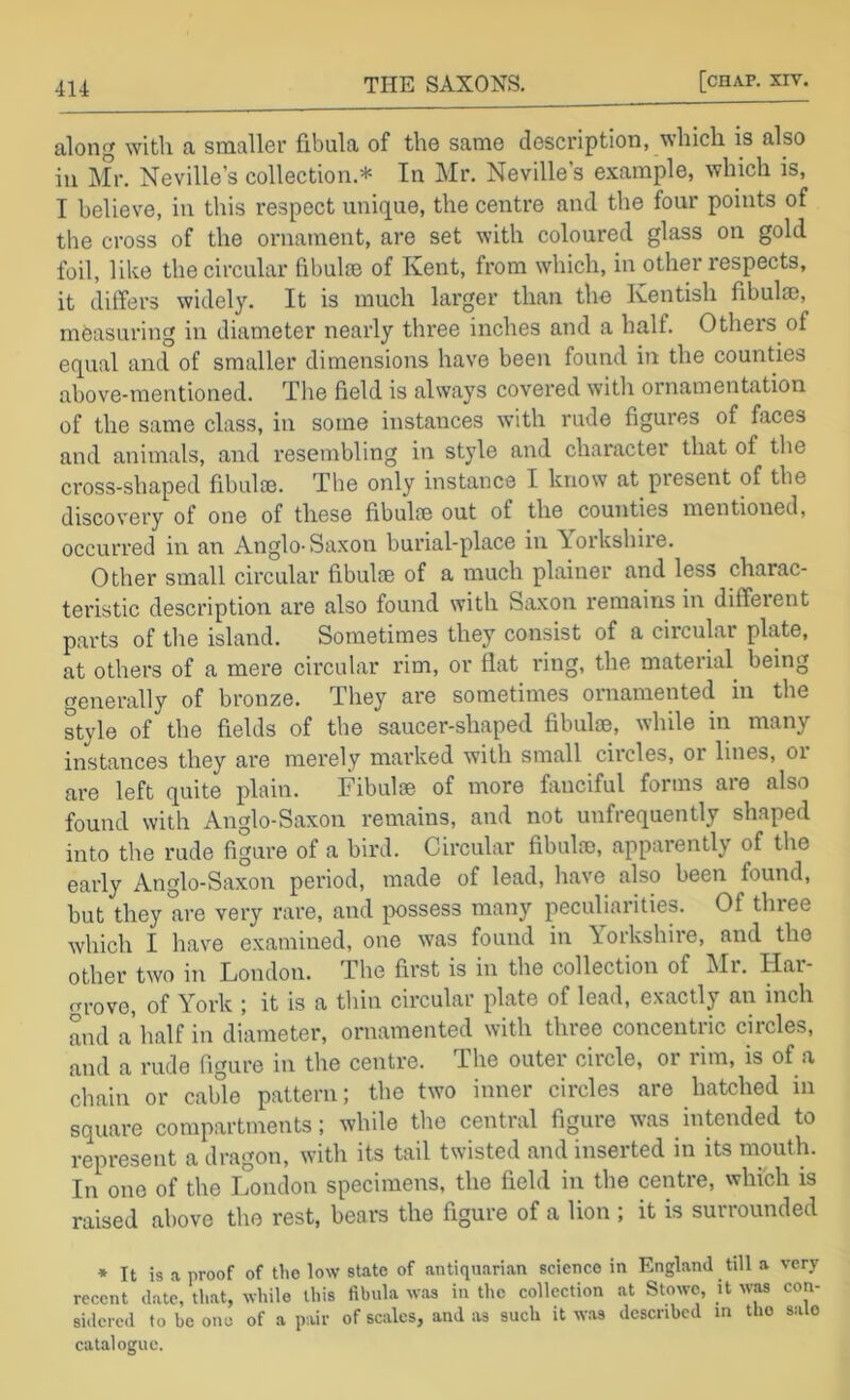 along with a smallor fibula of tho same description, \shich is also in Mr. Neville’s collection.* In Mr. Neville’s example, which is, I believe, in this respect unique, the centre and the four points of the cross of the ornament, are set with coloured glass on gold foil, like the circular fibul® of Kent, from which, in other respects, it differs widely. It is much larger than the Kentish fibula), measuring in diameter nearly three inches and a half. Others of equal and of smaller dimensions have been found in the counties above-mentioned. The field is alsvays covered with ornamentation of the same class, in some instances with rude figures of faces and animals, and resembling in style and character that of the cross-shaped fibul®. The only instance I know at present of the discovery of one of these fibulfe out of the counties mentioned, occurred in an Anglo-Saxon burial-place in Yorkshire. Other small circular fibul® of a much plainer and less charac- teristic description are also found with Saxon remains in diffeient parts of the island. Sometimes they consist of a circular plate, at others of a mere circular rim, or flat ring, the mateiial being (Generally of bronze. They are sometimes ornamented in the style of the fields of the saucer-shaped fibul®, while in many instances they are merely marked with small circles, or lines, oi are left quite plain. Fibulae of more fiinciful forms are also found with Anglo-Saxon remains, and not unfrequently shaped into the rude figure of a bird. Circular fibulae, apparently of the early Anglo-Saxon period, made of lead, have also been found, but they are very rare, and possess many peculiarities. Of three which I have examined, one was found in Yorkshire, and the other two in London. The first is in the collection of Mi. Har nrovo, of York ; it is a tliin circular plate of lead, exactly an inch and a half in diameter, ornamented with three concentric circles, and a rude figure in the centre. The outer circle, or rim, is of a chain or cable pattern; the two inner circles are hatched in square compartments; while the central figure was intended to represent a dragon, with its tail twisted and inserted in its mouth. In one of the London specimens, the field in the centre, which is raised above the rest, bears the figure of a lion ; it is surrounded * It is a proof of tho low state of antiquarian science in England till a very recent date, that, while this fibula was in tho collection at Stowe, it was con- sidered to be one of a pair of scales, and as such it was described m the sale catalogue.