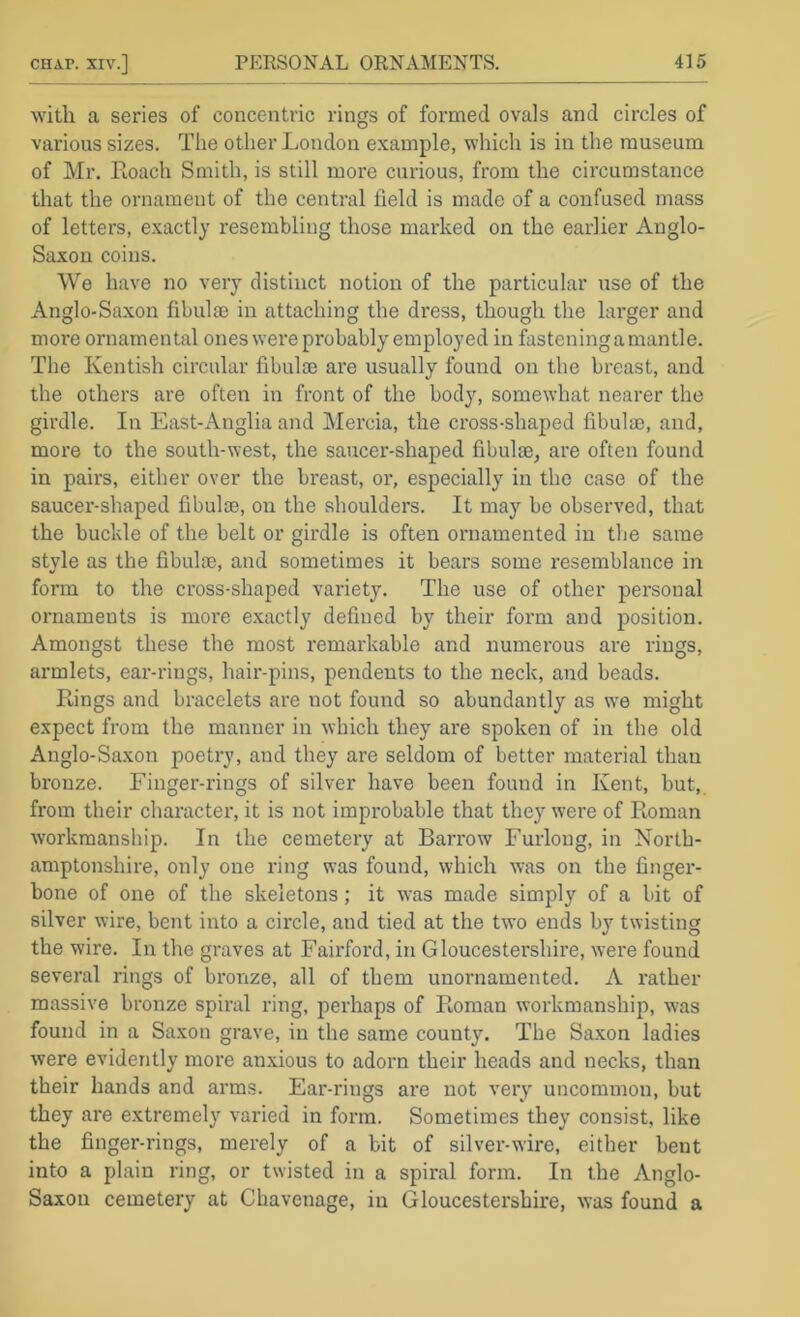 with a series of concentric rings of formed ovals and circles of various sizes. The other London example, which is in the museum of Mr. Eoach Smith, is still more cux’ious, from the circumstance that the ornament of the central field is made of a confused mass of letters, exactly resembling those marked on the earlier Anglo- Saxon coins. We have no very distinct notion of the particular use of the Anglo-Saxon fibulae in attaching the dress, though the larger and moi'e ornamental ones were probably employed in fastening a mantle. The Kentish circular fibulae are usually found on the breast, and the others are often in front of the body, somewhat nearer the girdle. In East-Anglia and Mercia, the cross-shaped fibulae, and, more to the south-west, the saucer-shaped fibulae, are often found in pairs, either over the breast, or, especially in the case of the saucer-shaped fibulae, on the shoulders. It may be observed, that the buckle of the belt or girdle is often ornamented in the same style as the fibulae, and sometimes it bears some resemblance in form to the cross-shaped variety. The use of other personal ornaments is more exactly defined by their foi'm and position. Amongst these the most remarkable and numerous are rings, ai*mlets, ear-rings, hair-pins, pendents to the neck, and beads. Rings and bracelets are not found so abundantly as we might expect from the manner in which they are spoken of in the old Anglo-Saxon poetry, and they are seldom of better material than bronze. Finger-rings of silver have been found in Kent, but,, from their character, it is not improbable that they were of Roman workmanship. In the cemetery at Barrow Furlong, in North- amptonshire, only one ring was found, which was on the finger- bone of one of the skeletons; it was made simply of a bit of silver wire, bent into a circle, and tied at the two ends by twisting the wire. In the graves at Fairford, in Gloucestershire, were found several rings of bronze, all of them unornamented. A rather massive bronze spiral ring, perhaps of Roman workmanship, was found in a Saxon grave, in the same county. The Saxon ladies were evidently more anxious to adorn their heads and necks, than their hands and arms. Ear-rings are not very uncommon, but they are extremely varied in form. Sometimes they consist, like the finger-rings, merely of a bit of silver-wire, either bent into a plain ring, or twisted in a spiral form. In the Anglo- Saxon cemetery at Chavenage, in Gloucestershire, was found a