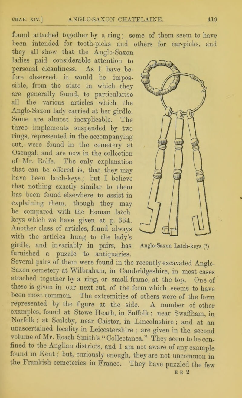 found attached together by a ring; some of them seem to have been intended for tooth-picks and others for ear-picks, and they all show that the Anglo-Saxon ladies paid considerable attention to personal cleanliness. As I have be- fore observed, it would be impos- sible, from the state in which they are generally found, to particularise all the various articles which the Anglo-Saxon lady carried at her girdle. Some are almost inexplicable. The three implements suspended by two rings, I'epi’esented in the accompanying cut, were found in the cemetery at Osengal, and are now in the collection of Mr. Rolfe. The only e.xplanation that can be offered is, that they may have been latch-keys; hut I believe that nothing exactly similar to them has been found elsewhere to assist in explaining them, though they may be compared with the Roman latch keys which we have given at p. 334. Another class of articles, found always with the articles hung to the lady’s girdle, and invariably in pairs, has furnished a puzzle to antiquaries. Several pairs of them were found in the recently excavated Anglo- Saxon cemetery at Wilbraham, in Cambridgeshire, in most cases attached together by a ring, or small frame, at the top. One of these is given in our next cut, of the form which seems to have been most common. The extremities of others were of the form represented by the figure at the side. A number of other examples, found at Stowe Heath, in Suffolk; near Swaffbam, in Norfolk; at Scaleby, near Caistor, in Lincolnshire; and at an unascertained locality in Leicestershire ; are given in the second volume of Mr. Roach Smith’s “ Collectanea.” They seem to be con- fined to the Anglian districts, and I am not aware of any example found in Kent; but, curiously enough, they are not uncommon in the Frankish cemeteries in France. They have puzzled the few E E 2