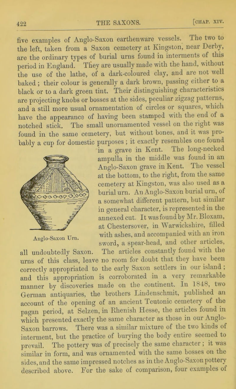 five examples of Anglo-Saxon earthenware vessels. The two to the left, taken from a Saxon cemeteiy at Kingston, near Derb}% are the ordinary types of burial urns found in interments of this period in England, They are usually made with the hand, without the use of the lathe, of a dark-coloured clay, and are not t^ell baked; their colour is generally a dark brown, passing either to a black or to a dark green tint. Their distinguishing characteristics are projecting knobs or bosses at the sides, peculiar zigzag patterns, and a still more usual ornamentation of circles or squares, which have the appearance of having been stamped with the end of a notched stick. The small unornamented vessel on the right was Anglo-Saxon Urn. found in the same cemetery, but without bones, and it was pio- bably a cup for domestic purposes ; it exactly resembles one found in a grave in Kent. The long-necked ampulla in the middle was found in an Anglo-Saxon grave in Kent. The vessel at the bottom, to the right, from the same cemetery at Kingston, was also used as a burial urn. An Anglo-Saxon burial urn, of a somewhat different pattern, but similar in general character, is represented in the annexed cut. It was found by Mr. Bloxam, at Chestersover, in Warwickshire, filled with ashes, and accompanied with an iron sword, a spear-head, and other articles, all undoubtedly Saxon. The articles constantly found with the urns of this class, leave no room for doubt that they have been correctly appropriated to the early Saxon settlers in oui island , and this appropriation is corroborated in a very remarkable manner by discoveries made on the continent. In 1848, two German antiquaries, the brothers Lindenschmit, published an account of the opening of an ancient Teutonic cemeteiy of the pagan period, at Selzen, in Rhenish Hesse, the articles found in which presented exactly the same character as those in our Anglo- Saxon barrows. There was a similar mixture of the two kinds of interment, but the practice of burying the body entire seemed to prevail. The pottery was of precisely the same character ; it was similar in form, and was ornamented with the same bosses on the sides, and the same impressed notches as in the Anglo-Saxon pottery described above. For the sake of comparison, four examples of