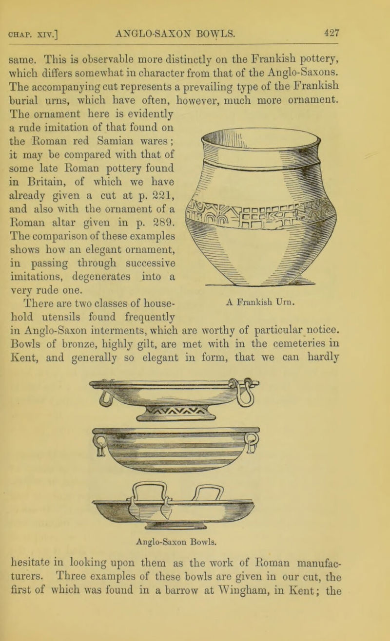 same. This is observable more distinctly on the Frankish pottery, which differs somewhat in character from that of the Anglo-Saxons. The accompanying cut represents a prevailing type of the Frankish burial urns, which have often, however, much more ornament. The ornament hex’e is evidently a rude imitation of that found on the Koman red Samian wares; it may be compared with that of some late Roman pottery found in Britain, of which w'e have already given a cut at p. 221, and also with the ornament of a Roman altar given in p. 289. The comparison of these examples shows how an elegant ornament, in passing through successive imitations, degenerates into a very rude one. There are two classes of house- hold utensils found frequently in Anglo-Saxon interments, which are worthy of particular notice. Bowls of bronze, highly gilt, are met with in the cemeteries in Kent, and generally so elegant in form, that we can hardly hesitate in looking upon them as the work of Roman manufac- turers. Three examples of these bowls are given in our cut, the first of which was found in a barrow at “Wingham, in Kent; the