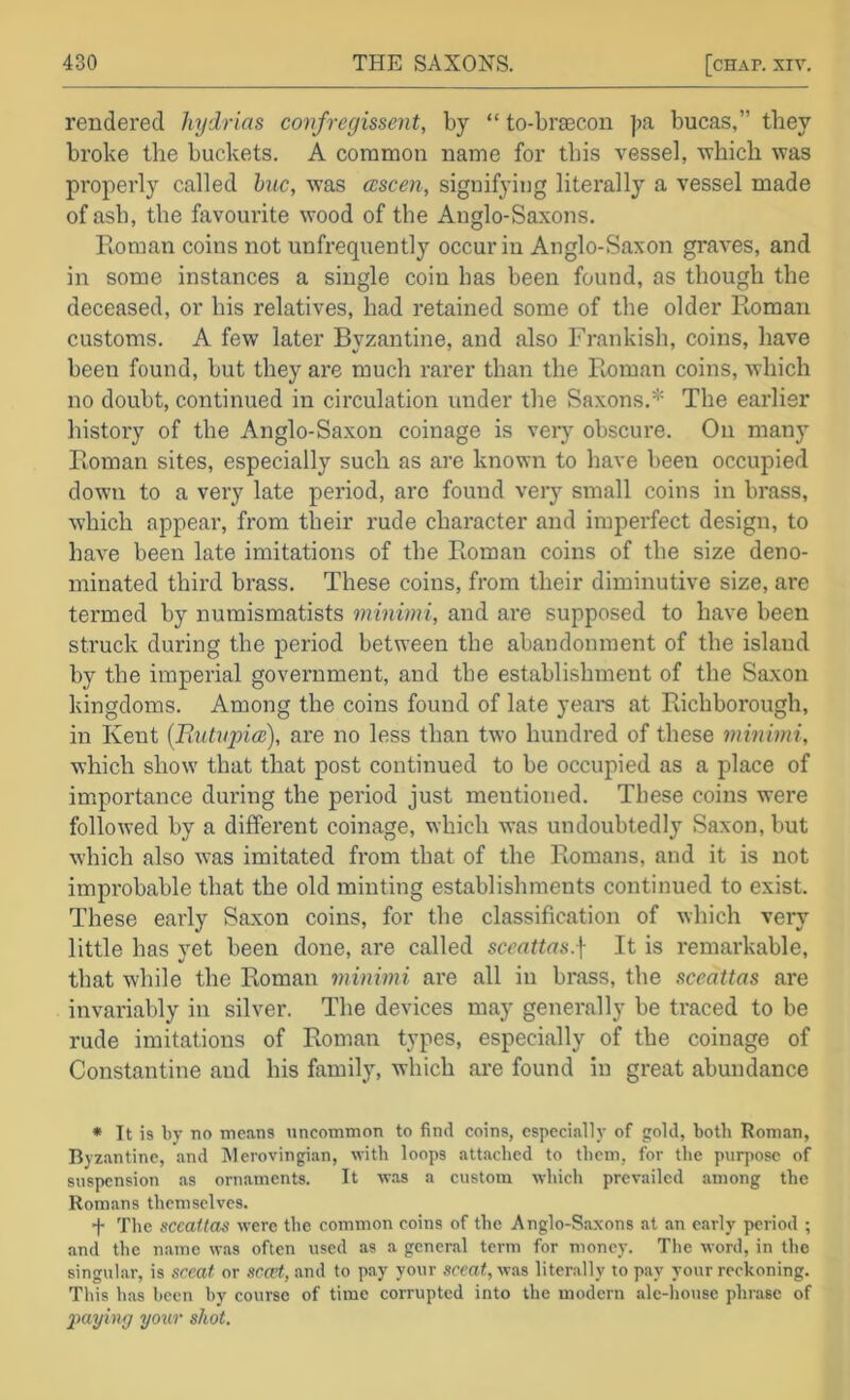 rendered hydrias confregissent, by “ to-braecon ]>a bucas,” they broke the buckets. A common name for this vessel, Avhich was properly called hue, was ccscen, signifying literally a vessel made of ash, the favourite wood of the Anglo-Saxons. Roman coins not unfrequently occur in Anglo-Saxon graves, and in some instances a single coin has been found, as though the deceased, or his relatives, had retained some of the older Roman customs. A few later Byzantine, and also Frankish, coins, have been found, but they are much rarer than the Roman coins, which no doubt, continued in circulation under the Saxons.* The earlier history of the Anglo-Saxon coinage is very obscure. On many Roman sites, especially such as are known to have been occupied down to a very late period, arc found veiy small coins in brass, which appear, from their rude character and imperfect design, to have been late imitations of the Roman coins of the size deno- minated third brass. These coins, from their diminutive size, are termed by numismatists minimi, and are supposed to have been struck during the period between the abandonment of the island by the imperial government, and the establishment of the Saxon kingdoms. Among the coins found of late yearn at Richborough, in Kent [Tiutupiai), are no less than two hundred of these minimi, which show' that that post continued to be occupied as a place of importance during the period just mentioned. These coins were followed by a different coinage, which was undoubtedly Saxon, but which also was imitated from that of the Romans, and it is not impi’obable that the old minting establishments continued to exist. These early Saxon coins, for the classification of which very little has yet been done, are called scenttas.\ It is remarkable, that while the Roman minimi are all in brass, the aceattas are invariably in silver. The devices may generally be traced to be rude imitations of Roman types, especially of the coinage of Constantine and his family, which are found in great abundance • It is by no means uncommon to find coins, especially of gold, both Roman, Byz.antine, and Merovingian, with loops attached to them, for the purpose of suspension as ornaments. It w.os a custom which prevailed among the Rom.ms themselves. f The sccattas were the common coins of the Anglo-Saxons at an early period ; and the name was often used as a general term for money. The word, in the singular, is sceaf or scfpf, and to pay your was literally to pay your reckoning. This has been by course of time corrupted into the modern ale-house phrase of paying yonr shot.