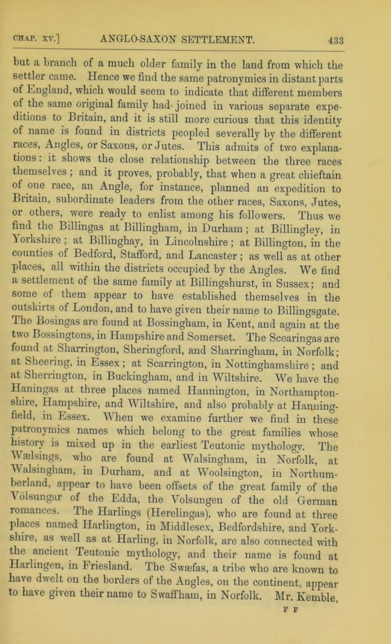 but a branch of a much older family in the land from which the settler came. Plence we find the same patronymics in distant parts of England, which would seem to indicate that different members of the same original family had> joined in various separate expe- ditious to Britain, and it is still more curious that this identity of name is found in districts peopled severally by the different races. Angles, or Saxons, or Jutes. This admits of two explana- tions . it shows the close relationship between the three races themselves ; and it proves, probably, that when a great chieftain of one race, an Angle, for instance, planned an expedition to Britain, subordinate leaders from the other races, Saxons, Jutes, or others, w’ere ready to enlist among his followers. Thus we find the Billingas at Billingham, in Durham; at Billingley, in ^ orkshire ; at Billinghay, in Lincolnshire; at Billington, in the counties of Bedford, Stafford, and Lancaster; as well as at other places, all within the districts occupied by the Angles. We find a settlement of the same family at Billingshurst, in Sussex; and some of them appear to have established themselves in the outskirts of London, and to have given their name to Billingsgate. The Bosingas are found at Bossingham, in Kent, and again at the two Bossingtons, in Hampshire and Somerset. The Scearingas are found at Sharrington, Sheringford, and Sharringham, in Norfolk; at Sheering, in Essex; at Scarrington, in Nottinghamshire ; and at Sherrington, in Buckingham, and in Wiltshire. We have the Haningas at three places named Hannington, in Northampton- shire, Hampshire, and Wiltshire, and also probably at Hanning- field, in Essex. When we examine further we find in these patronymics names which belong to the great families whose history is mixed up in the earliest Teutonic mythology. The Waelsings, who are found at Walsingham, in Norfolk, at Walsingham, in Durham, and at Woolsington, in Northum- berland, appear to have been offsets of the great family of the \ dlsungar of the Edda, the Yolsungen of the old German romances. The Harlings (Herelingas), who are found at three pl^es named Harlington, in Middlesex, Bedfordshire, and York- shire, as w'ell as at Harding, in Norfolk, are also connected with the ancient Teutonic mythology, and their rrame is found at Harlingen, in Friesland. The Swaefas, a tribe who are known to have dwelt on the borders of the Angles, on the continent, appear to have given their name to Swaffham, in Norfolk. Mr. Kemble, F F