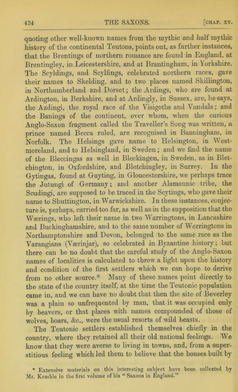 quoting other well-known names from the mythic and half mythic history of the continental Teutons, points out, as further instances, that the Brentings of northern romance are found in England, at Brentingley, in Leicestershire, and at Brautingham, in Yorkshire. The Scyldings, and Scylfings, celebrated northern races, gave their names to Skelding, and to two places named Skillington, in Nortliumberland and Dorset; the Ardings, who are found at Ardington, in Berkshire, and at Ardingly, in Sussex, are, he says, the Azdingi, the royal race of the Visigoths and Vandals; and the Bailings of the continent, over whom, when the curious Anglo-Saxon fragment called the Traveller’s Song was written, a prince named Becca ruled, are recognised in Banningham, in Norfolk, The Helsings gave name to Helsington, in West- moreland, and to Helsingland, in Sweden; and we find the name of the Bleccingas as well in Bleckingen, in Sweden, as in Blet- chington, in Oxfordshire, and Bletchingley, in Surrey. In the Gytingas, found at Guyting, in Gloucesteishire, we perhaps trace the Jutungi of Germany; and another Alamannic tribe, the Scudingi, are supposed to be traced in the Scytings, who gave their name to Shuttington, in Warwickshire. In these instances, conjec- ture is, perhaps, carried too far, as well as in the supposition that the Wserings, who left their name in two Warriugtous, in Lancashire and Buckinghamshire, and to the same number of Werringtons in Northamptonshire and Devon, belonged to the same race as the Varangians (Vierinjar), so celebrated in Byzantine history; but there can be no doubt that the careful study of the Anglo-Saxon names of localities is calculated to throw a light upon the history and condition of the firet settlers which we can hope to derive from no other source.* Many of these names point directly to the state of the country itself, at the time the Teutonic population came in, and we can have no doubt that then the site of Beverley was a plain so unfrequented by man, that it was occupied only by beavers, or that places with names compounded of those of wolves, boars, itc., were the usual resorts of wild beasts. The Teutonic settlers established themselves chiefly in the country, where they retained all their old national feelings. We know that they w’ere averse to living in towns, and, from a super- stitious feeling which led them to believe that the houses built by * Extensive materials on this interesting subject have been collected by Mr. Kemble in the first volume of his “Saxons in England.”