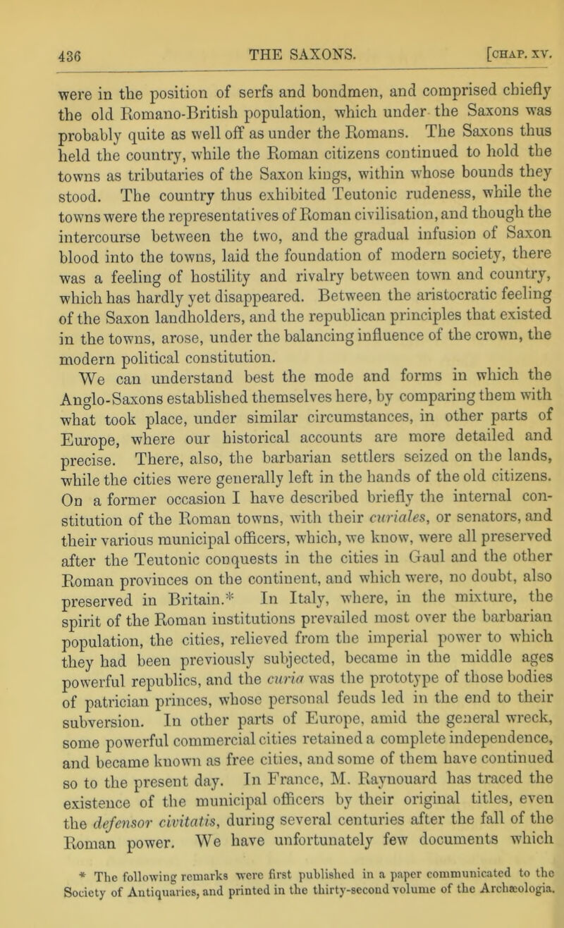 were in the position of serfs and bondmen, and comprised chiefly the old Romano-British population, which under the Saxons was probably quite as well off as under the Romans. The Saxons thus held the country, while the Roman citizens continued to hold the towns as tributaries of the Saxon kings, within whose bounds they stood. The country thus exhibited Teutonic rudeness, while the towns were the representatives of Roman civilisation, and though the intercourse between the two, and the gradual infusion of Saxon blood into the towns, laid the foundation of modern society, there was a feeling of hostility and rivalry between town and country, which has hardly yet disappeared. Between the aristocratic feeling of the Sa.xon landholders, and the republican principles that existed in the towns, arose, under the balancing influence of the crown, the modern political constitution. We can understand best the mode and forms in which the Anglo-Saxons established themselves here, by comparing them with what took place, under similar circumstances, in other parts of Europe, where our historical accounts are more detailed and precise. There, also, the barbarian settlers seized on the lands, while the cities were generally left in the hands of the old citizens. On a former occasion I have described briefly the internal con- stitution of the Roman towns, with their curiales, or senators, and their various municipal officers, which, we know, were all preserved after the Teutonic conquests in the cities in Gaul and the other Roman provinces on the continent, and which were, no doubt, also preserved in Britain.* In Italy, where, in the mixture, the spirit of the Roman institutions prevailed most over the barbarian population, the cities, relieved from the imperial power to which they had been previously subjected, became in the middle ages powerful republics, and the curia was the prototype of those bodies of patrician princes, whoso personal feuds led in the end to their subversion. In other parts of Europe, amid the general wreck, some powerful commercial cities retained a complete independence, and became known as free cities, and some of them have continued so to the present day. In France, I\I. Raynouard has traced the e.xistence of the municipal officers by their original titles, even the defensor civitatis, during several centuries after the fall of the Roman power. We have unfortunately few documents which * The following remarks were first published in a paper communicated to the Society of Antiquaries, and printed in the thirty-second volume of the Archacologia.