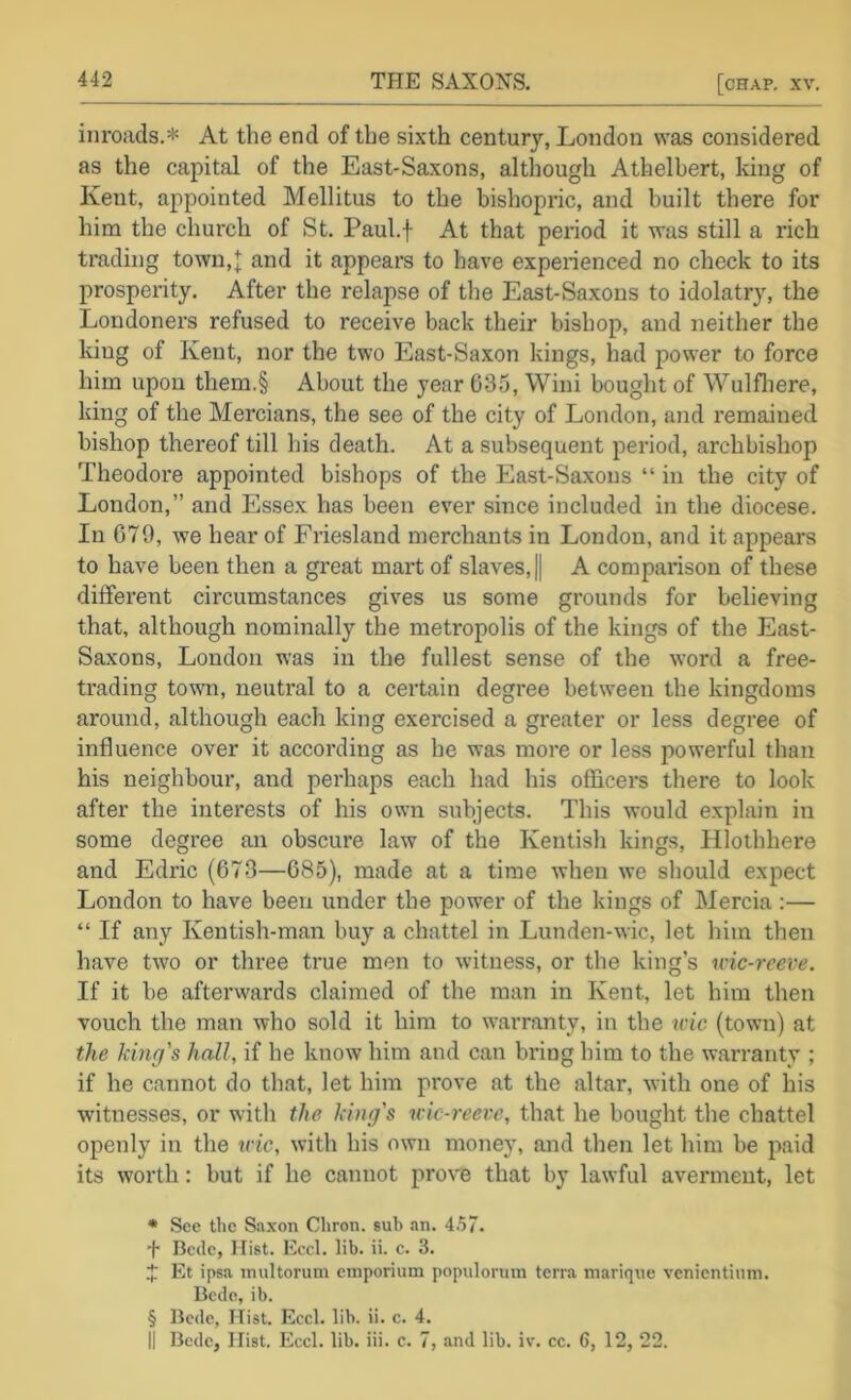 inroads.* * * § At the end of the sixth century, London was considered as the capital of the East-Saxons, although Athelbert, lung of Kent, appointed Mellitus to the bishopric, and built there for him the church of St. Paul.f At that period it was still a rich trading town,[ and it appears to have experienced no check to its prosperity. After the relapse of the East-Saxons to idolatry', the Londoners refused to receive back their bishop, and neither the kiug of Kent, nor the two East-Saxon kings, had power to force him upon them.§ About the year 035, Wini bought of Wulfliere, king of the Mercians, the see of the city of London, and remained bishop thereof till his death. At a subsequent period, archbishop Theodore appointed bishops of the East-Saxons “ in the city of London,” and Essex has been ever since included in the diocese. In 679, we hear of Friesland merchants in London, and it appears to have been then a great mart of slaves, || A comparison of these different circumstances gives us some grounds for believing that, although nominally the metropolis of the kings of the East- Saxons, London was in the fullest sense of the word a free- trading town, neutral to a certain degree between the kingdoms around, although each king exercised a greater or less degree of influence over it according as he was more or less powerful than his neighbour, and perhaps each had his officers there to look after the interests of his own subjects. This would explain in some degree an obscure law of the Kentish kings, Hlothhere and Edric (673—685), made at a time when we should expect London to have been under the pow’er of the kings of Mercia;— “ If any Kentish-man buy a chattel in Lunden-wic, let him then have two or three true men to witness, or the king’s wic-reeve. If it be afterwards claimed of the man in Kent, let him then vouch the man who sold it him to w^arranty, in the nnc (town) at the king's hall, if he know him and can bring him to the warranty ; if he cannot do that, let him prove at the altar, with one of his witnesses, or with the king's ivic-reevc, that he bought the chattel openly in the ivic, with his own money, and then let him be paid its worth: but if he cannot provB that by lawful averment, let * See the Saxon Cliron. sub an. 4.57. + Bede, Hist. Eccl. lib. ii. c. 3. 4? Et ipsa inultorum emporium populorum terra marique venientinm. Bede, ib. § Bede, Hist. Ecel. lib. ii. e. 4. II Bede, Hist. Eccl. lib. iii. c. 7, and lib. iv. cc. 6, 12, 22.