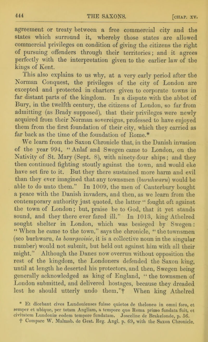 agreement or treaty between a free commercial city and the states which surround it, whereby those states are allowed commercial privileges on condition of giving the citizens the right of pursuing offenders through their territories; and it agrees pei’fectly with the interpretation given to the earlier law of the kings of Kent. This also explains to us why, at a very early period after the Norman Conquest, the privileges of the city of London are excepted and protected in charters given to corporate towns in far distant parts of the kingdom. In a dispute with the abbot of Bury, in the twelfth century, the citizens of London, so far from admitting (as Brady supposed), that their privileges were newly acquired from their Norman sovereigns, prof^essed to have enjoyed them from the first foundation of their city, which they carried as far back as the time of the foundation of Rome.* We learn from the Saxon Chronicle that, in the Danish invasion of the year 994, “ Anlaf and Swegen came to London, on the Nativity of St. Mary (Sept. 8), with ninety-four ships; and they then continued fighting stoutly against the town, and would eke have set fire to it. But they there sustained more harm and evil than they ever imagined that any townsmen {buruhu-am) would be able to do unto them.” In 1009, the men of Canterbury bought a peace with the Danish invaders, and then, as we learn from the contemporary authority just quoted, the latter “ fought oft against the town of London; but, praise be to God, that it }'et stands sound, and they there ever hired ill.” In 1013, king Athelred sought shelter in London, which was besieged by Swegen: “ When he came to the town,” says the chronicle, “ the townsmen (seo burhwaru, la bourgeoisie, it is a collective noun in the singular number) would not submit, but held out against him with all their might.” Although the Danes now overrun without opposition the rest of the kingdom, the Londoners defended the Saxon king, until at length he deserted his protectors, and then, Swegen being generally acknowledged as king of England, “ the townsmen of London submitted, and delivered hostages, because they dreaded lest he should utterly undo them.”f When king Athelred * Et dicebant cives Lundonienses fuisse quietos de thclonco in onini foro, et semper et iibiquc, per totam Angliani, a tempore quo Roma primo fundata fait, et civitatcm Lundoniae eodem tempore fundatam. Josccline de Bnikelondc, p. 56. t Compare W. Malmsb. de Gest. Reg. Angl. p. 69, with the Sa.\on Chronicle.