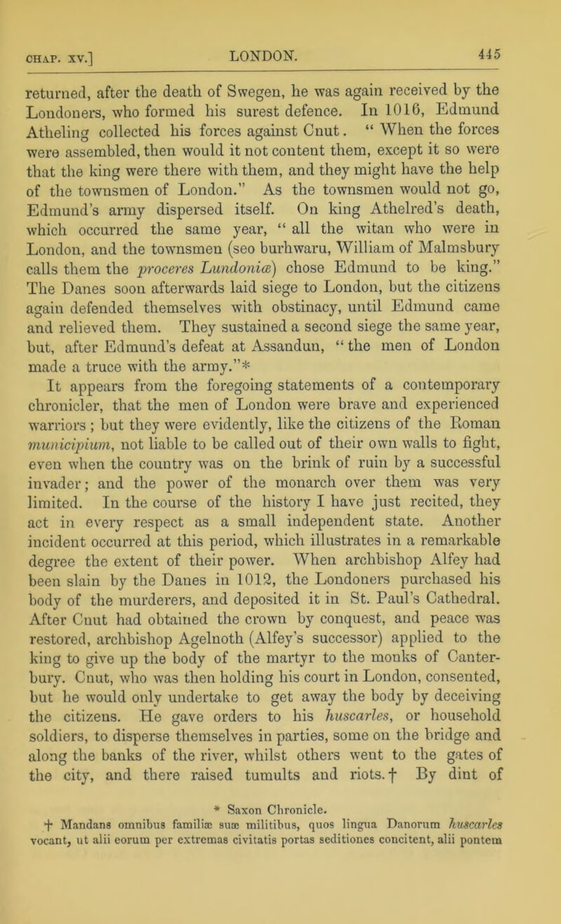 returned, after the death of Swegen, he was again received hy the Londoners, who formed his surest defence. In 1016, Edmund Atheling collected his forces against Cnut. “ When the forces were assembled, then would it not content them, except it so were that the king were thei’e with them, and they might have the help of the townsmen of London.” As the townsmen would not go, Edmund’s army dispersed itself. On king Athelred’s death, which occurred the same year, “ all the witan who were in London, and the townsmen (seo burhwaru, William of Malmsbury calls them the proceres LundoiiicB) chose Edmund to be king.” The Danes soon afterwards laid siege to London, but the citizens again defended themselves with obstinacy, until Edmund came and relieved them. They sustained a second siege the same year, but, after Edmund’s defeat at Assandun, “ the men of London made a truce with the army.”* It appears from the foregoing statements of a contemporary chronicler, that the men of London were brave and experienced warriors ; but they were evidently, like the citizens of the Roman municipium, not liable to be called out of their own walls to fight, even when the country was on the brink of ruin by a successful invader; and the power of the monarch over them was very limited. In the course of the history I have just recited, they act in every respect as a small independent state. Another incident occurred at this period, which illustrates in a remarkable degree the extent of their power. When archbishop Alfey had been slain by the Danes in 1012, the Londoners purchased his body of the murderers, and deposited it in St. Paul’s Cathedral. After Cuut had obtained the crown by conquest, and peace was restored, archbishop Agelnoth (Alfey’s successor) applied to the king to give up the body of the martyr to the monks of Canter- bury. Cnut, who was then holding his court in London, consented, but he would oirly undertake to get away the body by deceiving the citizens. Pie gave orders to his huscarles, or household soldiers, to disperse themselves in parties, some on the bridge and along the banks of the river, wdiilst other's went to the gates of the city, and there raised tumults and riots, f By dint of * Saxon Chronicle. ■f* Mand.ans omnibus familisc sua; militibus, quos lingua D.anorum hmcarles vocant, ut alii eorum per e.xtremas civitatis portas seditiones coucitent, alii pontcm