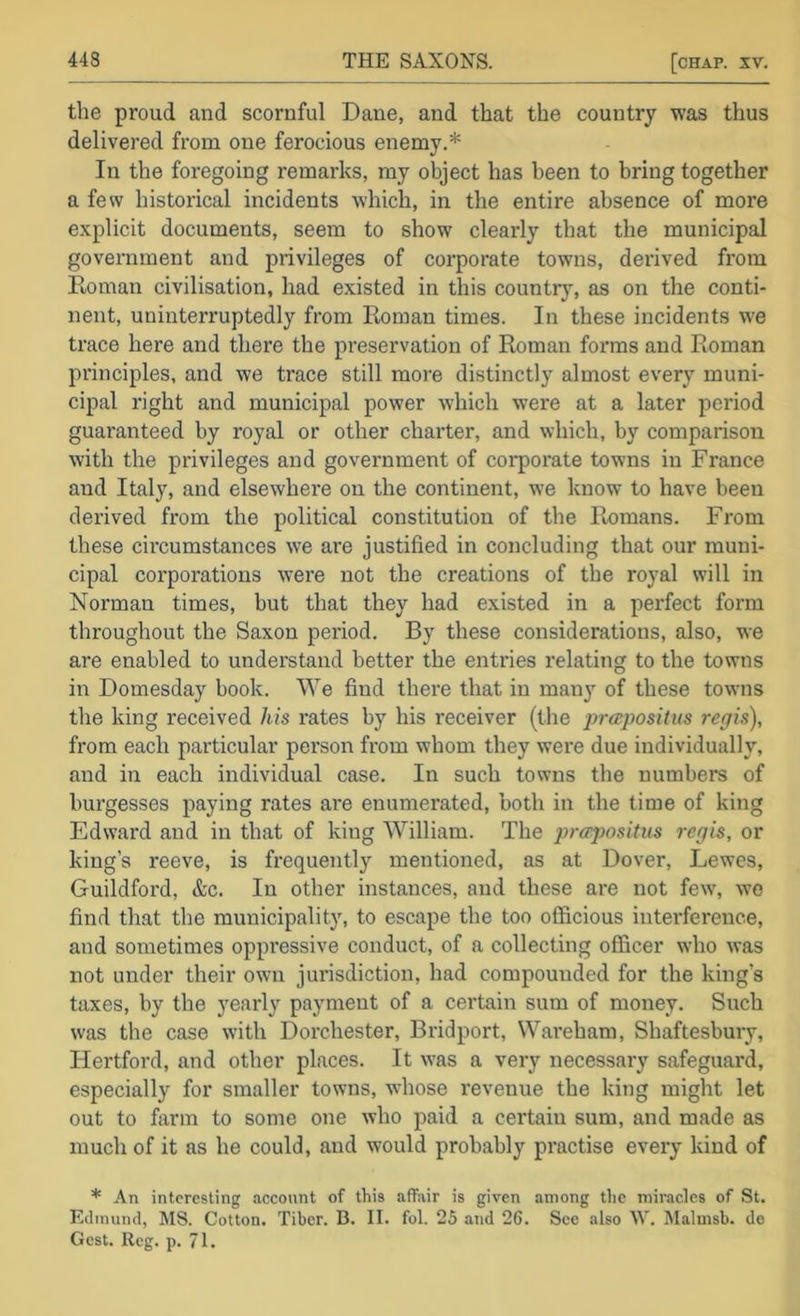 the proud and scornful Dane, and that the country was thus delivered from one ferocious enemy.* In the foregoing remarks, my object has been to bring together a few historical incidents which, in the entire absence of more explicit documents, seem to show clearly that the municipal government and privileges of corporate towns, derived from Roman civilisation, had existed in this country, as on the conti- nent, uninterruptedly from Roman times. In these incidents we trace here and there the preservation of Roman forms and Roman principles, and we trace still more distinctly almost every muni- cipal right and municipal power which were at a later period guaranteed by royal or other charter, and which, by comparison with the privileges and government of corporate towns in France and Italy, and elsewhere on the continent, we know to have been derived from the political constitution of the Remans. From these circumstances we are justified in concluding that our muni- cipal corporations were not the creations of the royal will in Norman times, but that they had existed in a perfect form throughout the Saxon period. By these considerations, also, we are enabled to understand better the entries relating to the towns in Domesday book. We find there that in many of these towns the king received his rates by his receiver (the jircspositus regis), from each particular person fxom whom they were due individually, and in each individual case. In such towns the numbers of burgesses paying rates are enumerated, both in the time of king Edward and in that of king William. The propositus regis, or king’s reeve, is frequently mentioned, as at Dover, Lewes, Guildford, &c. In other instances, and these are not few, wo find that the municipality, to escape the too officious interference, and sometimes oppressive conduct, of a collecting officer who was not under their own jurisdiction, had compounded for the king’s taxes, by the yearly payment of a certain sum of money. Such was the case with Dorchester, Bridport, Wareham, Shaftesbury, Hertford, and other places. It was a very necessary safeguard, especially for smaller towns, whose revenue the king might let out to farm to some one who paid a certain sum, and made as much of it as he could, and would probably practise every kind of * An interesting account of this affair is given among the miracles of St. Edmund, MS. Cotton. Tiber. B. II. fol. 25 and 26. See also W. Malmsb. de Gest. Reg. p. 71.