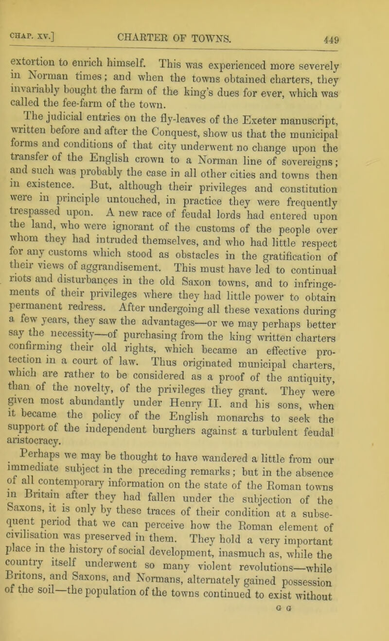 extol tion to enrich himself. This was experienced more severely ill Norman times; and when the towns obtained charters, they invariably bought the farm of the king’s dues for ever, which was called the fee-farm of the town. The judicial entries on the fly-leaves of the Exeter manuscript, written before and after the Conquest, show us that the municipal forms and conditions of that city underwent no change upon the transfei of the English crown to a Norman line of sovereigns; and such was probably the case in all other cities and tow’iis then in existence. But, although their privileges and constitution weie in principle untouched, in practice they were frequently trespassed upon. A new race of feudal lords had entered upon the land, who were ignorant of the customs of the people over whom they had intruded themselves, and who had little respect for any customs which stood as obstacles in the gratification of their views of aggrandisement. This must have led to continual riots and disturbances in the old Saxon towns, and to infringe- ments of their privileges where they had little power to obtain permanent redress. After undergoing all these vexations during a few years, they saw the advantages—or we may perhaps better say the necessity—of purchasing from the king written charters confiiming their old rights, which became an effective pro- tection in a court of law. Thus originated municipal charters, which are rather to be considered as a proof of the antiquity, than of the novelty, of the privileges they grant. They were given most abundantly under Henry II. and his sons,' when it became the policy of the English monarchs to seek the support of the independent burghers against a turbulent feudal anstocracy. Perhaps we may be thought to have wandered a little from our immediate subject in the preceding remarks; but in the absence of all contemporary information on the state of the Roman towns m Bntain after they had fallen under the subjection of the k.axons, it is only by these traces of their condition at a subse- quent period that we can perceive how the Roman element of civilisation was preserved in them. They hold a very important p ace in the history of social development, inasmuch as, while the country itself underwent so many violent revolutions—while Bntons, and Saxons, and Normans, alternately gained possession of the sou the population of the towns continued to exist without Q a