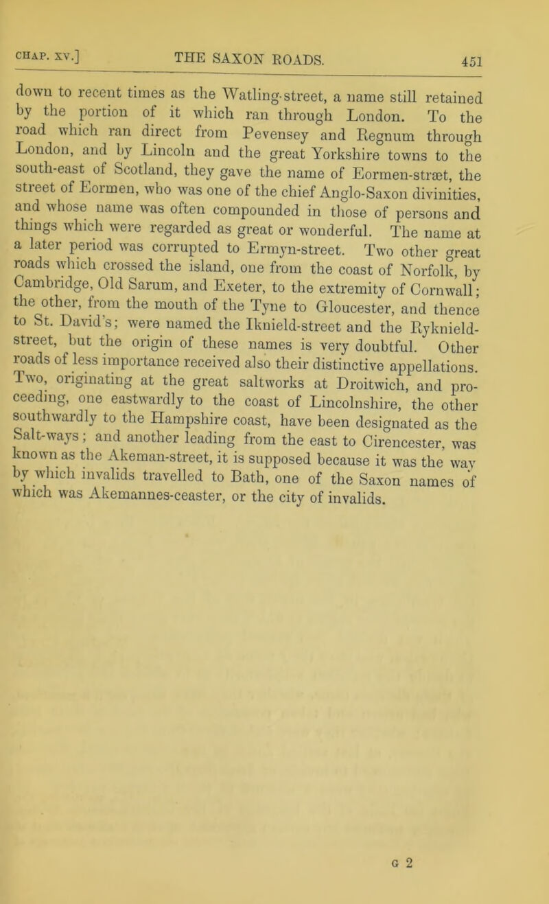 down to recent times as the Watling-street, a name still retained by the portion of it which ran through London. To the road which ran direct from Pevensey and Regnum through London, and by Lincoln and the great Yorkshire towns to the south-east of Scotland, they gave the name of Eorrneu-straet, the street of Eormeu, who was one of the chief Anglo-Saxon divinities, and whose name was often compounded in those of persons and things which were regarded as great or wonderful. The name at a later period was corrupted to Ermyn-street. Two other great roads which crossed the island, one from the coast of Norfolk, by Cambridge, Old Sarum, and Exeter, to the extremity of Cornwall; the other, from the mouth of the Tyne to Gloucester, and thence to St. David’s; were named the Iknield-street and the Ryknield- street, but the origin of these names is very doubtful. Other roads of less importance received also their distinctive appellations. Two, originating at the great saltworks at Droitwich, and pro- ceeding, one eastwardly to the coast of Lincolnshire, the other southwardly to the Hampshire coast, have been designated as tlie Salt-ways; and another leading from the east to Cirencester, was known as the Akeman-street, it is supposed because it was the wav by which invalids travelled to Bath, one of the Saxon names of which was Akemannes-ceaster, or the city of invalids.