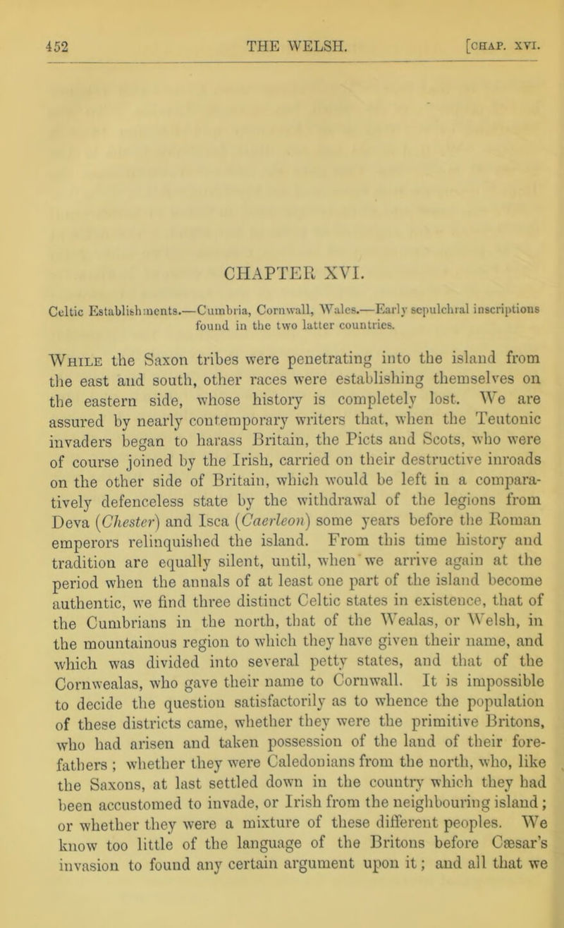CHAPTER XVI. Celtic Establifcliincnts.—Cumbria, Cornwall, Wales.—Early sepulchral inscriptions found in the two latter countries. AVhile the Saxon tribes were penetrating into the island from tlie east and south, other races were establishing themselves on the eastern side, whose history is completely lost. We are assured by nearly contemporary writers that, when the Teutonic invaders began to harass Britain, the Piets and Scots, who were of course joined by the Irish, carried on their destructive inroads on the other side of Britain, which would be left in a compara- tively defenceless state by the withdrawal of the legions from Deva {Chester) and Isca {Caerleon) some years before the Roman emperors relinquished the island. From this time history and tradition are equally silent, until, when we arrive again at the period when the annals of at least one part of the island become authentic, we find three distinct Celtic states in existence, that of the Cumbrians in the north, that of the Wealas, or Welsh, in the mountainous region to which they have given their name, and which was divided into several petty states, and that of the Cornwealas, who gave their name to Cornwall. It is impossible to decide the question satisfactorily as to Nvhence the population of these districts came, whether they were the primitive Britons, who had arisen and taken possession of the land of their fore- fathers ; whether they w'ere Caledonians from the north, who, like the Saxons, at last settled down in the country which they had been accustomed to invade, or Irish from the neighbouring island; or whether they were a mixture of these different peoples. We know too little of the language of the Britons before Caesar’s invasion to found any certain argument upon it; and all that we