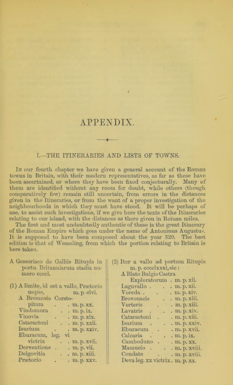 APPENDIX. I.—THE ITINERARIES AND LISTS OF TOWNS. In our fourth chapter we have given a general account of the Roman towns in Britain, with their modern representatives, as far as these have been ascertained, or where they have been fixed conjecturally. Many of them are identified without any room for doubt, while others (though comparatively few) remain still uncertain, from eiTors in the distances given in the Itineraries, or from the want of a proper investigation of the neighbourhoods in which they must have stood. It will be perhaps of use, to assist such investigations, if we give here the texts of the Itineraries relating to our island, with the distances as there given in Roman miles. The first and most undoubtedly authentic of these is the great Itinerary of the Roman Empire which goes under the name of Antoninus Augustus. It is supposed to have been composed about the year 320. The best edition is that of Wesseling, from which the portion relating to Britain is here taken. A Gessoriaco de Galliis Ritupis in poi-tu Britanniarum stadia nu- mero ccccl. (1) A limite, id est a vallo, Pixctorio usque, m. p. clvi. A Bremeuio Corsto- pitum . . m. p. XX. Vindomora . . m. p. ix. Viuovia . . m. p. xix. Cataractoui . . m. p. xxii. Isurium . . m. p. xxiv. Eburacum, leg. vi victrix . . m. p. xvii. Derventione . . m. p. vii. Delgovitia . . m. p. xiii. Prajtorio . . m. p. xxv. (2) Iter a vallo ad portum Ritupis m. p. cccclxxxi,sic: A Blato Bulgio Castra Exploratorum . m. p. xii. Laguvallo . Voreda . Brovonacis Verteris Lavatris Cataractoni . Isurium Eburacum C.alcaria Caraboduno . Mamucio . Condate Deva leg. xx vie . m. p. XU. . m. p. xiv. . . m. p. xiii. . m. p. xiii. . . m. p. xiv. . m. p. xiii. . . m. p. xxiv. . m. p. xvii. . . m. p. ix. . m. p. XX. . . m. p. xviii, . m. p. xviii. rix. m. p. XX.