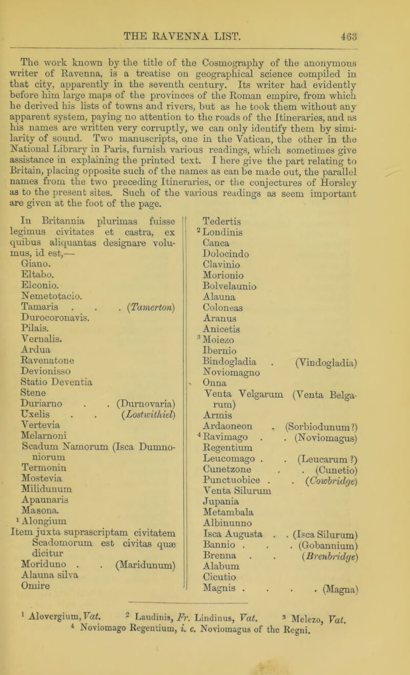 The work known by the title of the Cosmography of the anonymous writer of Ravenna, is a treatise on geographical science compiled in that city, apparently in the seventh century. Its writer had evidently before him large maps of the provinces of the Roman empire, from which he derived his lists of towns and rivers, but as he took them without any apparent system, paying no attention to the roads of the Itineraries, and as his names are written very conuptly, we can only identify them by simi- larity of sound. Two manuscripts, one in the Vatican, the other in the National Library in Paris, furnish various readings, which sometimes give assistance in explaining the printed text. I here give the part relating to Britain, placing opposite such of the names as can be made out, the parallel names from the two preceding Itineraries, or the conjectures of Horslej^ as to the present sites. Such of the various readings as seem important are given at the foot of the page. In Britannia plurimas fuisse legimus civitates et castra, ex quibus aliquantas designare volu- mus, id est,— Giano. Eltabo. Elconio. Nemetotacio. Tamaris . . . (Tamerton) Durocoronavis. Pilais. Vernalis. Ardua Ravenatone Devionisso Statio Deventia Stene Duriarno . . (Durnovaria) Uxelis . . (Lostwithiel) Vertevia Melarnoni Scadum Namorum (Isca Dumno- niorum Termonin Mo.stevia Milidunum Apaunaris Masona. * Alongium Item juxta suprascriptam civitatem Scadomorum est civitas quae dicitur Moriduno . . (Maridunum) Alauna silva Omire Tedertis ^ Londinis Canca Dolocindo Clavinio Morionio Bolvelaunio Alauna Coloneas Aranus Anicetis •'* Moiezo Ibernio Bindogladia Noviomagno Onna (Vindogladia) Venta Velgarum mm) Armis Ardaoneon Ravimago Regentium Leucomago . Cunetzone Punctuobice . Venta Silumm Jupania Metambala Albinunno Isca Augusta . Bannio . Brenna Alabum Cicutio Maguis . (Venta Belga- (Sorbiodunuml) . (Noviomagus) . (Leucamm ?) . (Cunetio) . (Cowbridge) . (Isca Silurum) . (Gobannium) {Brenbridge) • . (Magna) > Alovergium, Vat. 2 Laudinis, Fr. Lindinus, Vat. » Mclezo, Fa(. Noviomago Regentium, i. e. Noviomagus of the Regni.