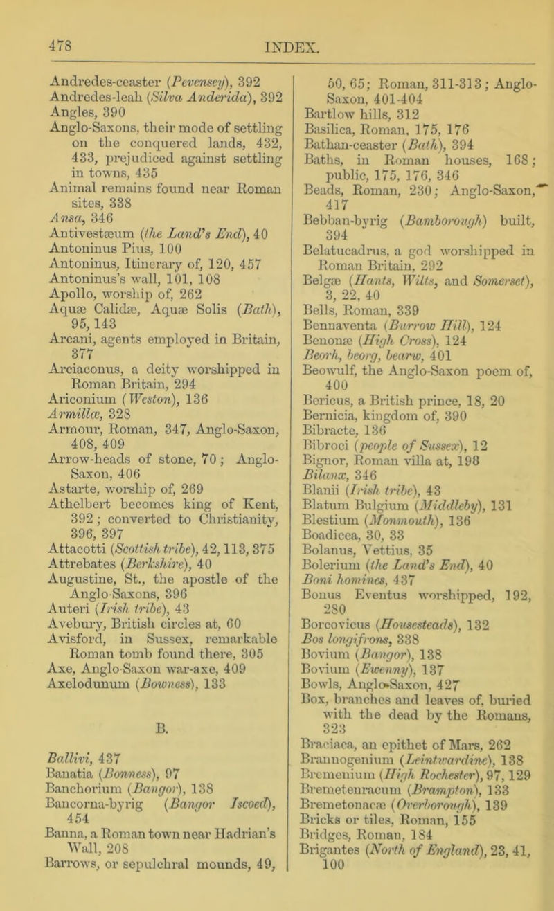 Andredes-ccastcr {Pevensey), 392 Audredes-leali (Silva Andmda), 392 Angles, 390 Anglo-Saxons, their mode of settling on the conquered lands, 432, 433, i)rejudiced against settling in towns, 435 Animal remains found near Roman sites, 338 Ama, 346 Antivestajum (Ike Land's End),A.d Antoninus Pius, 100 Antoninus, Itinerary of, 120, 457 Antoninus’s wall, 101, 108 Apollo, w'orship of, 262 Aqum Calidffi, Aqua) Solis (Bath), 95,143 Arcani, agents employed in Britain, 377 Arciaconus, a deity w'orshipped in Roman Britain, 294 Ariconium (Weston), 136 Armillw, 328 Armour, Roman, 347, Anglo-Saxon, 408, 409 Arrow-heads of stone, 70 ; Anglo- Saxon, 406 Astarte, worship of, 269 Athelbert becomes king of Kent, 392; converted to Chiistianity, 396, 397 Attacotti (Scottish tribe), 42,113,375 Attrebates (Berkshire), 40 Augustine, St., the apostle of the Anglo-Saxons, 396 Auteri (Insh tribe), 43 Avebury, British circles at, 60 Artsford, in Sussex, remarkable Roman tomb found thei-e, 305 Axe, Anglo-Saxon war-axe, 409 Axelodunum (Bowness), 133 B. Ballivi, 437 Banatia (Bonness), 97 Banchorium (Bangor), 138 Bancorna-byrig (Bangor Jscoed), 454 Banna, a Roman town near Hadrian’s Wall, 208 Ban’ow's, or sepulchral mounds, 49, 60,65; Roman, 311-313; Anglo- Saxon, 401-404 Bartlow hills, 312 Basilica, Roman. 175, 176 Bathan-ceaster (Bath), 394 Baths, in Roman houses, 168; public, 175, 176, 346 Beads, Roman, 230; Anglo-Saxon,^ 417 Bebban-byrig (Bamborough) built, 394 Belatucadrus, a god woi’shipped in Roman Britain, 292 Belga) (Hants, Wilts, and Somerset), 3, 22. 40 Bells, Roman, 339 Benuaventa (Burrow Hill), 124 Benona) (High Cross), 124 Beorh, beorg, bearw, 401 Beowulf, the Anglo-Saxon poem of, 400 Bcricus, a British prince, 18, 20 Bernicia, kingdom of, 390 Bibracte, 136 Bibroci (people of Sussex), 12 Bignor, Roman villa at, 198 Bilanx, 346 Blanii (Imsh tribe), 43 Blatum Bulgium (Middleby), 131 Blestium (Monmouth), 136 Boadicea, 30, 33 Bolanus, Vettius, 35 Bolerium (the Land's End), 40 Boni homines, 437 Bonus Eventus worshipped, 192, 280 Borcovicus (Housesteads), 132 Bos longifrons, 338 Bovium (Bangor), 138 Bovium (Ewenny), 187 Bowls, Anglo-Saxon, 427 Box, bmnehes and leaves of, buried with the dead by the Romans, 323 Bmciaca, an epithet of Mars, 262 Brannogenium (Leintvardine), 138 Bremenium (High Rochester), 97,129 Bremetenracum (Brampton), 133 Bremetonacac (Orerborough), 139 Bricks or tiles, Roman, 155 Bridges, Roman, 184 Brigantes (North of England), 23, 41, 100