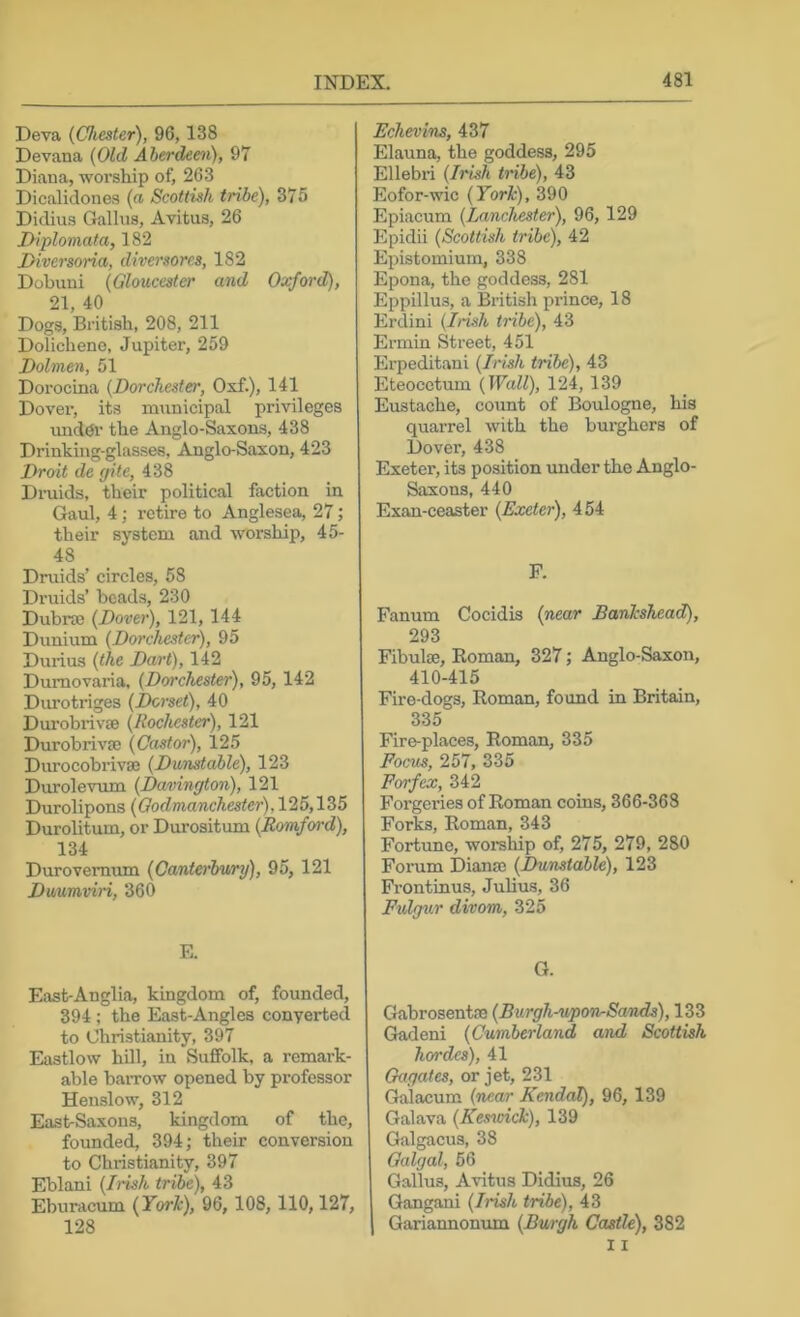 Deva {Chester), 96,138 Devana {Old Aherdeeii), 97 Diana, worship of, 263 Dicalidones {n Scottish tribe), 375 Didius Gallus, Avitus, 26 D-iplomata, 182 Diversoria, diversores, 182 Dobuui {Gloucester and Oxford), 21, 40 Dogs, British, 208, 211 Dolichene, Jupiter, 259 Dolmen, 51 Dorocina {Dorchester, Oxf.), 141 Dover, its municipal privileges unddr the Anglo-Saxons, 438 Drinking-glasses, Anglo-Saxon, 423 Droit de gite, 438 Dmids, their political faction in Gaul, 4; retire to Anglesea, 27; their system and worship, 45- 48 Druids’ circles, 58 Druids’ beads, 230 Dubrse {Dover), 121, 144 Dunium {Dorchester), 95 Duiius {the Dart), 142 Dumovaria, {Dorchester), 95, 142 Durotriges {Dorset), 40 Durobrivse {Rochester), 121 Durobrivse {Castor), 125 Durocobrivaj {Dunstable), 123 Durolevum {Davington), 121 Durolipons {Qodmanchester),125,\2>5 Durolitum, or Durositum (Romford), 134 Durovemum {Canterhwry), 95, 121 Duumviri, 360 E. East-Anglia, kingdom of, founded, 394; the East-Angles converted to Christianity, 397 Eastlow hill, in Suffolk, a remark- able baiTow opened by professor Henslow, 312 East-Saxons, kingdom of the, founded, 394; their conversion to Christianity, 397 Eblani {Iruh tribe), 43 Eburacum {York), 96, 108, 110,127, 128 Echevins, 437 Elauna, the goddess, 295 Ellebri {Irish tribe), 43 Eofor-wic {York), 390 Epiacum (lanchester), 96, 129 Epidii {Scottish tribe), 42 Epistomium, 338 Epona, the goddess, 281 Eppillus, a British piance, 18 Erdini (Irish tribe), 43 Ermin Street, 451 Erpeditani {Irish tribe), 43 Eteocetum {Wall), 124, 139 Eustache, count of Boulogne, his quarrel with the burghers of Dover, 438 Exeter, its position under the Anglo- Saxons, 440 Exan-ceaster {Exeter), 454 F. Fanum Cocidis {near Bankshead), 293 Fibulae, Roman, 327; Anglo-Saxon, 410-415 Fire-dogs, Roman, found in Britain, 335 Fire-places, Roman, 335 Focus, 257, 335 Forfex, 342 Forgeries of Roman coins, 366-368 Forks, Roman, 343 Fortune, womhip of, 275, 279, 280 Forum Diana; {Dunstable), 123 Frontinus, Julius, 36 Fulg^ir divom, 325 G. Gabrosentae {Burgh-upon-Sands), 133 Gadeni {Cumberland and Scottish hordes), 41 Gagates, or jet, 231 Galacum {near Kendal), 96, 139 Galava {Kessoick), 139 Galgacus, 38 Galgal, 56 Gallus, Avitus Didius, 26 Gangani {Irish tribe), 43 Gariannonum {Burgh Castle), 382