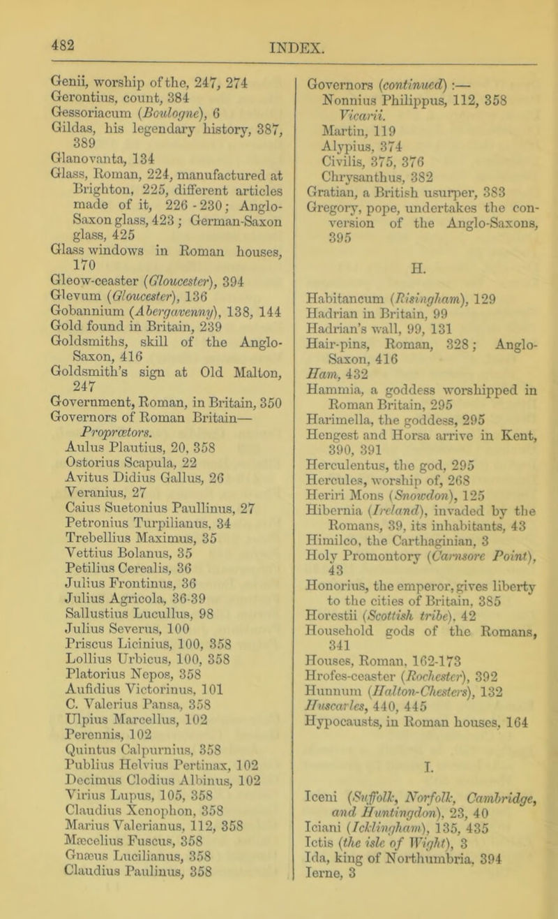 Genii, worship oftlie, 247, 274 Gerontius, count, 384 Gessoriaciim {Boulogne), 6 Gilclas, his legendaiy history, 387, 389 Glanovanta, 134 Glass, Homan, 224, manufactured at Brighton, 225, different articles made of it, 226 - 230; Anglo- S.ixon glass, 423 ; German-Saxon glass, 425 Glass windows in Roman houses, 170 Gleow-ceaster {Gloucester), 394 Glevum {Gloucester), 136 Gobannium {Abergavenny), 138, 144 Gold found in Britain, 239 Goldsmiths, skill of the Anglo- Saxon, 416 Goldsmith’s sign at Old Malton, 247 Government, Roman, in Bidtain, 350 Governors of Roman Britain— Propraetors. Aulus Plautius, 20, 358 Ostorius Scapula, 22 Avitus Didius Gallus, 26 Veranius, 27 Caius Suetonius Paullinus, 27 Petronius Turpilianus, 34 Trebellius Maximus, 35 Vettius Bolanus, 35 Petilius Cerealis, 36 Julius Frontinus, 36 Julius Agricola, 36-39 Sallustius Lucullus, 98 Julius Severus, 100 Priscus Licinius, 100, 3,58 Lollius Urbicus, 100, 358 Platorius Nopos, 358 Aufidius Victorinus, 101 C. Valerius Pausa, 358 Ulpius Marcellus, 102 Peronnis, 102 Quintus Calpurnius, 358 Publius Helvius Pertiuax, 102 Dcciraus Clodius Albinus, 102 Virius Lupus, 105, 358 Claudius Xenophon, 358 M.arius Valerianus, 112, 358 M.Tcelius Fuscus, 358 Gnanis Lucilianus, 358 Claudius Pauliuus, 358 Governors {contimted);— Nonnius Philii)pus, 112, 358 Vicani. Martin, 119 Alj’pius, 374 Civilis, 375, 376 Chrysanthus, 382 Gratian, a British u.surjier, 383 Gregorj% pope, undertakes the con- version of the Anglo-Saxons, 395 H. H.abitancum {Risingham), 129 Hadrian in Britain, 99 Hadrian’s wall, 99, 131 Hair-pins, Roman, 328; Anglo- Saxon, 416 Ham, 432 Hammia, a goddess worshipped in Roman Britain, 295 Harimella, the goddess, 295 Hengest and Horsa arrive in Kent, 390, 391 Herculentus, the god, 295 Hercules, worship of, 268 Heriri Mons {Snowdon), 125 Hibernia {Ireland), invaded by tlie Romans, 39, its inhabitants, 43 Himilco, the Carthaginian, 3 Holy Promontory {Canisore Point), 43 Honorius, the empei'or, gives liberty to the cities of Britain, 385 Horcstii {Scottish tribe). 42 Household cods of the Romans, 341 Houses, Roman, 162-173 Hrofes-ceaster {Rochester), 392 Hmmum {Halton-Chesters), 132 Hiiscarles, 440, 445 Hypocausts, in Roman houses, 164 I. Iceni (Suffolk, Norfolh, Cambridge, and Huntingdon), 23, 40 Iciani {Icliingham), 135, 435 Ictis {the isle of Wight), 3 Ida, king of Northumbria. 394 lerne, 3
