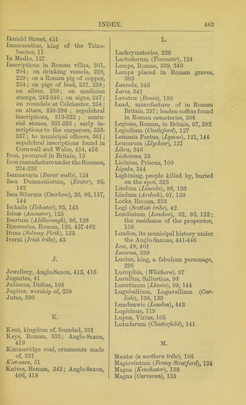 Iknield Street, 451 Imauuentius, kiug of the Trino- baiites, 11 In Medio, 127 Inscriptions in Roman villas, 201, 204; on drinking vessels, 228, 229; on a Roman pig of copper, 234; on pigs of lead, 237, 238; on silver, 239; on medicine stamps, 242-246; on signs, 247; on roundels at Colchester, 254; on altars, 258-296 ; sepulchral inscriptions, 313-322 ; centu- rial stones, 331-353 ; early in- scriptions to the empci'ors, 353- 357; to municipal officera, 361 ; sepulchral inscriptions found in Cornwall and Wales, 454, 456 Iron, procured in Britain, 15 Iron manufacture under the Romans, 234-236 Isannavaria {Burnt walls), 124 Isca Dumnoniorum, {Exeter), 95, 142 Isca Silurum {Cacrleon), 26, 96,137, 144 Ischalis {Ilchester), 95, 143 Isium {Ancaster), 125 Isurium {Aldborouffh), 96, 128 Itineraries, Roman, 120, 457-462 Ituna {Solway Firth), 133 Ivemi {Irish tribe), 43 J. Jewellery, Anglo-Saxon, 415, 416 Jugantes, 41 Julianus, Didius, 103 Jupiter, worship of, 258 Jutes, 390 K. Kent, kingdom of, founded, 391 Keys, Roman, 333; Anglo-Saxon, 419 Kimmeridgo coal, ornaments made of, 231 Kist-vaen, 51 Knives, Roman, 342; Anglo-Saxon, 406, 418 L. Lachi’ymatories, 226 Lactodorum {Towcester), 124 Lamps, Roman, 339, 340 Lamps placed in Roman graves, 305 Lancula, 346 Lares, 341 Lavatrse {Bowes), 130 Lead, manufacture of in Roman Britain, 237; leaden coffins found in Roman cemeteries, 308 Legions, Roman, in Britain, 97, 382 Legiolium {Castleford), 127 Lemanis Portus, {Lymne), 121,144 Leucarum {Llychwr), 137 Libra, 346 Lichavens, 53 Licinius, Prisons, 100 Ligula, 344 Lightning, people killed by, buried on the spot, 325 Lindum {Lincoln), 96, 126 Lindum (Ardoch), 97, 130 Locks, Roman, 333 Logi {Scottish tribe), 42 Londinium {London), 32, 95, 122; the residence of the proprmtor, 156 London, its municipal history under the Anglo-Saxons, 441446 Low, 49, 401 Ijucerna, 339 Lucius, king, a fabulous personage, 298 Lucopibia, {]¥hithern), 97 Lucullus, Sallustius, 98 Luentinum {Llanio), 99, 144 Luguballium, Luguvalhum {Car- lisle), 130, 133 Lundenwic {London), 443 Lupicinus, 119 Lupus, Virius, 105 Lutudarum {Chesterfield), 141 M. Majata) {a northern tribe), 106 Magiovintum {Fenny Strafford), 124 Magna {Kenchester), 138 Magna (Carvoran), 133