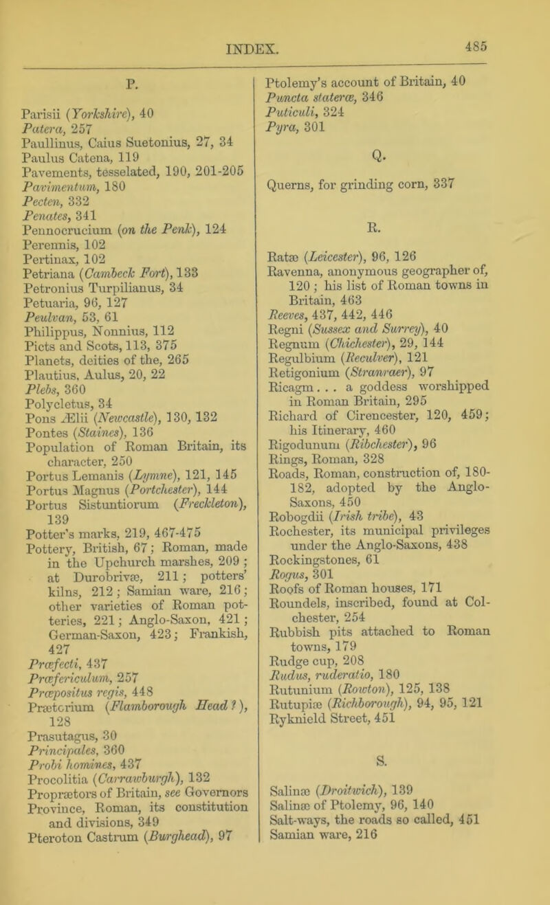 P. Parisii (Yorkshire), 40 Patera, 257 Paullinus, Caius Suetonius, 27, 34 Paulus Catena, 119 Pavements, tesselated, 190, 201-205 Pavimentam, 180 Pecten, 332 Penates, 341 Peunocrucium (on the Penh), 124 Perennis, 102 Pertinax, 102 Petriana (Cambech Fort), 133 Petronius Turpilianus, 34 Petuaria, 96, 127 Peulvan, 53, 61 Philippus, Nonnius, 112 Piets and Scots, 113, 375 Planets, deities of the, 265 Plautius, Aulus, 20, 22 Plebs, 360 Polycletus, 34 Pons yElii (Newcastle), 130,132 Pontes (Staines), 136 Population of Roman Britain, its character, 250 Portus Lemanis (I/ymne), 121, 145 Portus Magnus (Portchester), 144 Portus Sistuntiorum (Freckleton), 139 Potter’s marks, 219, 467-475 Pottery, British, 67; Roman, made in the Upchurch marshes, 209 ; at Durobrivso, 211; potters’ kilns, 212; Samian ware, 216; other varieties of Roman pot- teries, 221; Anglo-Saxon, 421 ; German-Saxon, 423; Fi’ankish, 427 Prcefecti, 437 Prcefericultim, 257 Preepositus regis, 448 Praetcrium (Flamborough Head ?), 128 Prasutagus, 30 Principales, 360 Probi homines, 437 Procolitia (Cairaivburgh), 132 Propi-aetors of Britain, see Governors Pi-oviuce, Roman, its constitution and divisions, 349 Pteroton Castrum (Burghead), 97 Ptolemy’s account of Britain, 40 Puncta staterce, 346 PuticuU, 324 Pyra, 301 Q. Querns, for grinding corn, 337 R. Rata) (Leicester), 96, 126 Ravenna, anonymous geographer of, 120 ; his list of Roman towns in Britain, 463 Reeves, 437, 442, 446 Regni (Sussex and Surrey), 40 Regnum (Chichester), 29, 144 Regulbium (Reculver), 121 Retigonium (Stranraer), 97 Ricagm... a goddess worshipped in Roman Britain, 295 Richard of Cirencester, 120, 459; his Itinerary, 460 Rigodunum (Ribchester), 96 Rings, Roman, 328 Roads, Roman, construction of, 180- 182, adopted by the Anglo- Saxons, 450 Robogdii (Irish tribe), 43 Rochester, its municipal privileges under the Anglo-Saxons, 438 Rockingstones, 61 Rogtis, 301 Roofs of Roman houses, 171 Roundels, inscribed, found at Col- chester, 254 Rubbish pits attached to Roman towns, 179 Rudge cup, 208 Rudus, ruderatio, 180 Rutunium (Rowton), 125, 138 Rutupia) (Richborotigh), 94, 95, 121 Ryknield Street, 451 S. Salina) (J)roitwich), 139 SalinEc of Ptolemy, 96, 140 Salt-ways, the roads so called, 451 Samian ware, 216