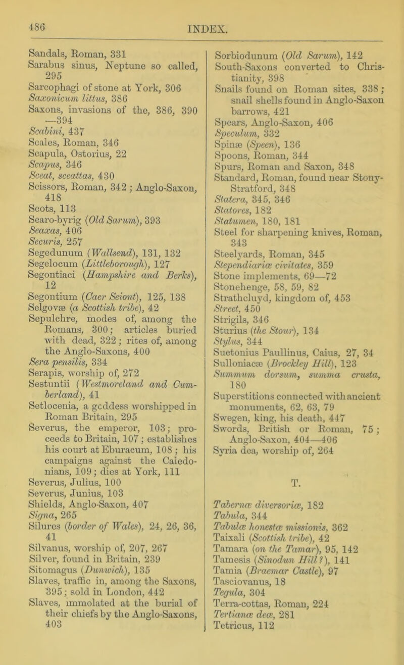 Sandals, Roman, 331 S;u’abus sinus, Neptune so called, 295 Sarcophagi of stone at York, 306 Saxonicum littiis, 386 Saxons, invasions of the, 386, 390 —394 Scahim, 437 Scales, Roman, 346 Scapula, Ostorius, 22 Scapm, 346 Sceat, sceattas, 430 Scissors, Roman, 342 ; Anglo-Saxon, 418 Scots, 113 Searo-bj’i’ig {Old Sarum), 393 Seaxas, 406 Secu7'is, 257 Segedunum (Wallsend), 131, 132 Segelocuin (Littleborough), 127 Segontiaci {Ilainpskire and Bcrics), 12 Segontium (Caer Sciont), 125, 138 Selgovae {a Scottish tiibe), 42 Sepulchre, modes of, among the Romans, 300; articles buried with dead, 322 ; rites of, among the Anglo-Saxons, 400 Sera pensilis, 334 Serapis, worship of, 272 Sestuntii (Westinoi'dand and Cum- berland), 41 Setloceuia, a goddess worshipped in Roman Britain, 295 Severus, the emperor, 103; pro- ceeds to Britain, 107; establishes his court atEburacura, 108 ; his campaigns against the Caledo- nians, 109; dies at York, 111 Severus, Julius, 100 Severus, Junius, 103 Shields, Anglo-Saxon, 407 Signa, 265 Silui'es {border of Wales), 24, 26, 36, 41 Silvanus, worehip of, 207, 267 Silvei’, found in Britain, 239 Sitomagus {Dumoick), 135 Slaves, ti-affic in, among the Saxons, 395;sold in Loudon, 442 Slaves, immolated at the burial of their chiefs by the Anglo-Saxons, 403 Sorbiodunum {Old Sa7'um), 142 South-Saxons converted to Chris- tianity, 398 Snails found on Roman sites, 338 ; snail shells found in Anglo-Saxon barrows, 421 Spears, Anglo-Saxon, 406 Speculum, 332 Spinse {Speen), 136 Spoons, Roman, 344 Spurs, Roman and Saxon, 348 Standard, Roman, found near Stony- Stratford, 348 Stater a, 345, 346 Stato7-es, 182 Statume7i, 180, 181 Steel for sharpening knives, Roman, 343 Steelyards, Roman, 345 Stepcndiarice civitates, 359 Stone im2ilements, 69—72 Stonehenge, 58, 59, 82 Strathcluyd, kingdom of, 453 Street, 450 Strigils, 346 Sturius {the Stou7'), 134 Stylus, 344 Suetonius Paullinus, Caius, 27, 34 Sulloniacm {B7'ockley Hill), 123 Summu77i dorsu7n, sunvna ervista, 180 Superstitions connected with ancient monuments, 62, 63, 79 Swegen, king, his death, 447 Swords, British or Roman, 7 5; Anglo-Saxon, 404—406 Syi’ia dea, worshiji of, 264 T. Taber77n; divcrsorice, 182 Tabtda, 344 Tahula: ho77xstce missionis, 362 Taixali {Scottish ti'ibe), 42 Tamam {o7i the Tamar), 95, 142 Tamesis {Sinodu7i Hill?), 141 Tamia (R/’ae;aar Castle), 97 Tasciovanus, 18 Tegula, 304 Terra-cottas, Roman, 224 Tertiana; dece, 281 Tetricus, 112