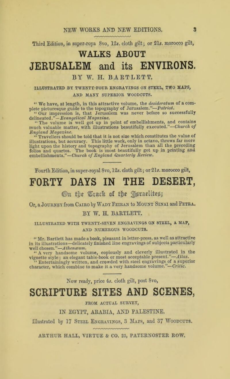 Third Edition, in super-roya 8vo, 12j. cloth gilt; or 21#. morocco gilt, WALKS ABOUT JERUSALEM and its ENVIRONS. BY W. H. BARTLETT. ILLUSTRATED BY TWENTY-FOUR ENGRAVINGS ON STEEL, TWO MAPS, AND MANY SUPERIOR WOODCUTS. “ We have, at length, in this attractive volume, the desideratum of a com- plete picturesque guide to the topography of Jerusalem.”—Patriot. “ Our impression is, that Jerusalem was never before so successfully delineated.”—£i>onjeIicoi Magazine. “ The volume is well got up in point of embellishments, and contains much valuable matter, with illustrations beautifully executed.”—Church of England Magazine. “ Travellers should be told that it is not size which constitutes the value of illustrations, but accuracy. This little work, only in octavo, throws far more light upon the history and topography of Jerusalem than all the preceding folios and quartos. The book is most beautifully got up in printing and embellishments.”—Church of England Quarterly Review. Fourth Edition, in super-royal 8vo, 12#. cloth gilt; or 21#. morocco gilt, FORTY DAYS IN THE DESERT, tl)e of Or, a Journey from Cairo by Wady Feiran to Mount Sinai and Petra. BY W. H. BARTLETT. illustrated with twenty-seven engravings on steel, a map, and numerous woodcuts. “ Mr. Bartlett has made a book, pleasant in letter-press, as well as attractive in its illustrations—delicately finished line engravings of subjects particularly well chosen.”—Athenceum. “ A very handsome volume, copiously and cleverly illustrated in the vignette style; an elegant table-book or most acceptable present.”—Atlas. ^ “ Entertainingly written, and crowded with steel engravings of a superior character, which combine to make it a very handsome volume.”—Critic. Now ready, price 4#. cloth gUt, post 8vo, SCRIPTURE SITES AND SCENES, FROM ACTUAL SURraY, IN EGYPT, ARABIA, AND PALESTINE. Illustrated by 17 Steel Engravings, 3 Maps, and 37 Woodcuts.