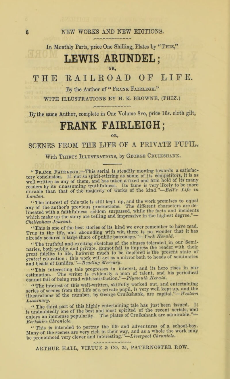 In Monthly Parts, price One Sliilling, Plates by “ Phiz,” LEWIS ARUNDEL; OR, THE KAILKOAD OF LIFE. By the Author of “ Prank Pairxegh.” WITH ILLUSTRATIONS BY H. K. BROWNE, (PHIZ.) By the same Author, complete in One Volume 8vo, price 16j. cloth gilt, FRANK FAIRLEIGH; OR, SCENES EEOM THE LIEE OE A PRIVATE PUPIL. With Thirty Illustrations, by George Cruikshank,  Frank Fairlegh.—This serial is steadily moving towards a satisfac- tory conclusion. If not so spirit-stirring as some of its competitors, it is as well written as any of them, and has taken a fixed and firm hold of its many readers by its unassuming truthfulness. Its fame is very likely to be more durable than that of the majority of works of the kind.”—BeH’s Life m London. “ The interest of this tale is still kept up, and the work promises to equal any of the author’s previous productions. The different characters are de- lineated with a faithfulness seldom surpassed, while the facts and incidents which makeup the story are telling and impressive in the highest degree.’ — Chellenham Journal. “This is one of the best stories of its kind we ever remember to have read. True to the life, and abounding with wit, there is no wonder that it has already secured a large share of public patronage.”—York Herald. “ The truthful and exciting sketches of the abuses tolerated in our Semi- naries, both public and private, cannot fail to impress the reader with their great fidelity to life, however much to be deplored is the present state ol genteel education : this work will act as a mirror both to heads of seminaries and heads of families.”—Beadiny ilfercHry. “This interesting tale progresses in interest, and its hero rises in our estimation. The writer is evidently a man of talent, and his periodical cannot fail of being read with satisfaction.”—PIymo«//i Herald. “ The interest of this well-written, skilfully worked out, and entertaining series of scenes from the Life of a private pupil, is very well kept up, and the illustrations of the number, by George Cruikshank, are capital. —IS eslem Luminary. “ The third part of this highly entertaining tale has just been issued. It is undoubtedly one of the best and most spirited of the recent serials, and enjoys an immense popularity. The plates of Cruikshank are admirable. — Berkshire Chronicle. “ This is intended to portray the life and adventures of a school-boy. Many of the scenes are very rich in their way, and as a whole the work may be pronounced very clever and interesting.”—Liverpool Chronicle.