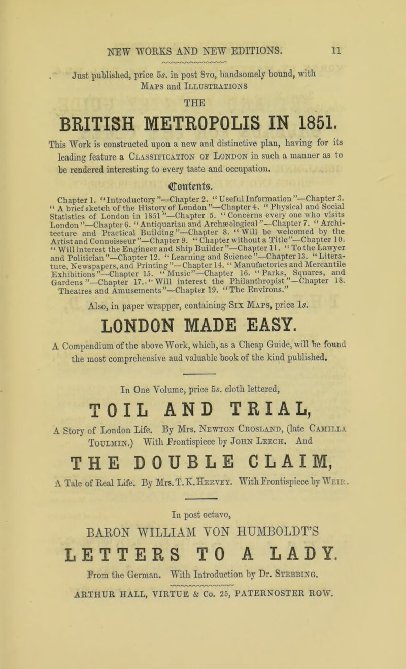 . Just published, price 5s. in post 8vo, handsomely bound, with Maps and Ixlustkatio:js THE BRITISH METROPOLIS IN 1851. This Work is constructed upon a new and distinctive plan, having for its leading feature a CLASSiPtCATroN op Lonoon in such a manner as to be rendered interesting to every taste and occupation. Contents. Chapter 1. “ Introductory’’—Chapter 2. “Useful Information’’—Chapters. “ A brief sketch of the Hislorv of London ’’-Chapter 4. “ Physical and Social Statistics of London in 1851 ”—Chapter 5. “Concerns every one who visits London ’’—Chapter 6. “ Antiquarian and Archmological ’’—Chapter 7. “ Archi- tecture and Practical Building”—Chapter 8. “Will he welcomed by the Artist and Connoisseur ’’—Chapter 9. “ Chapter without a Title ”—Chapter 10. “ Will interest the Engineer and Ship Builder ’’—Chapter 11. “To the Lawyer and Politician”—Chapter 12. “Learning and Science”—Chapter 13. “Litera- ture, Newspapers, and Printing”—Chapter 14. “ Manufactories and Mercantile Exhibitions”—Chapter 15. “ Music”—Chapter 16. “Parks, Squares, and Gardens’’—Chapter 17.. “Will interest the Philanthropist’’—Chapter 18. Theatres and Amusements”—Chapter 19. “The Environs.” Also, in paper wrapper, containing Six Maps, price If. LONDON MADE EASY. A Compendium of the above Work, which, as a Cheap Guide, will be found the most comprehensive aud valuable book of the kind published. In One Volume, price 5s. cloth lettered, TOIL AND TRIAL, A Story of London Life. By Mrs. Newton Ckoslanp, (late Camilla Toulmin.) With frontispiece by John Leech. And THE DOUBLE CLAIM, A Tale of Beal Life. By Mrs.T.K.HEiti’EY. With Frontispiece by Weie. In post octavo, baron william von HUMBOLDT’S LETTERS TO A LADY. From the German. With Introduction by Dr. Stebbing.